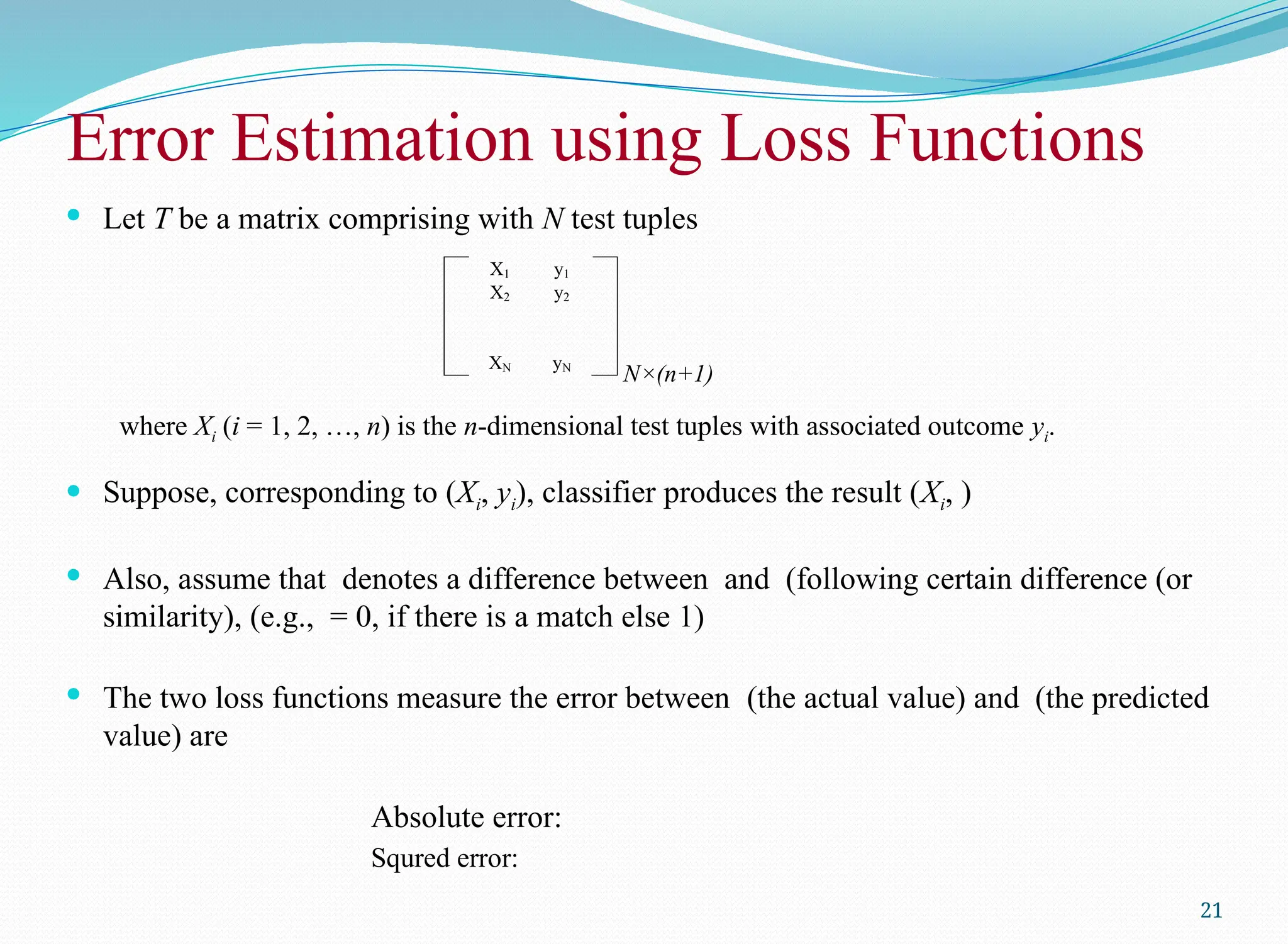 Let T be a matrix comprising with N test tuples
where Xi (i = 1, 2, …, n) is the n-dimensional test tuples with associated outcome yi.
 Suppose, corresponding to (Xi, yi), classifier produces the result (Xi, )
 Also, assume that denotes a difference between and (following certain difference (or
similarity), (e.g., = 0, if there is a match else 1)
 The two loss functions measure the error between (the actual value) and (the predicted
value) are
Absolute error:
Squred error:
21
Error Estimation using Loss Functions
N×(n+1)
X1 y1
X2 y2
XN yN
 