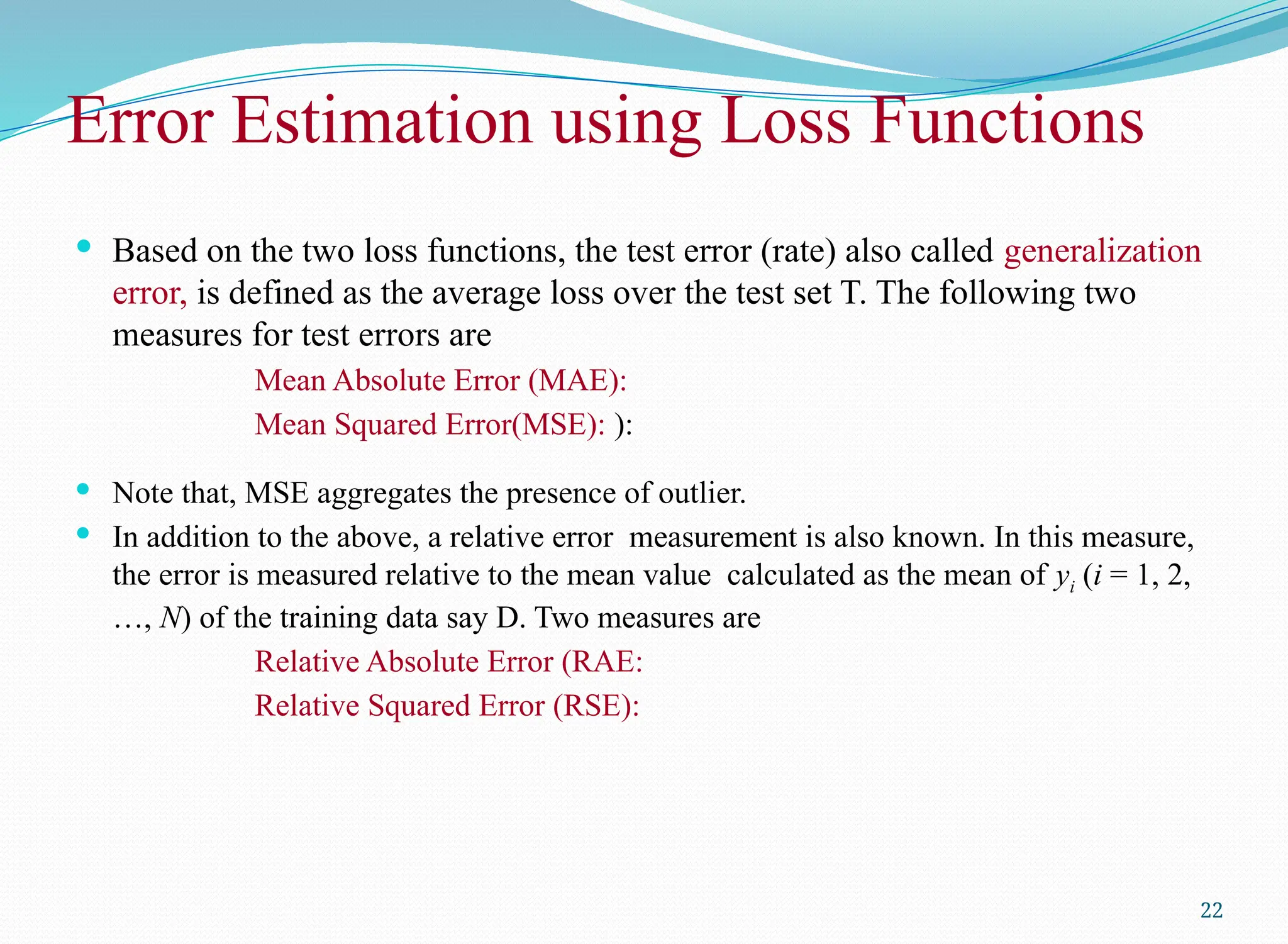  Based on the two loss functions, the test error (rate) also called generalization
error, is defined as the average loss over the test set T. The following two
measures for test errors are
Mean Absolute Error (MAE):
Mean Squared Error(MSE): ):
 Note that, MSE aggregates the presence of outlier.
 In addition to the above, a relative error measurement is also known. In this measure,
the error is measured relative to the mean value calculated as the mean of yi (i = 1, 2,
…, N) of the training data say D. Two measures are
Relative Absolute Error (RAE:
Relative Squared Error (RSE):
22
Error Estimation using Loss Functions
 