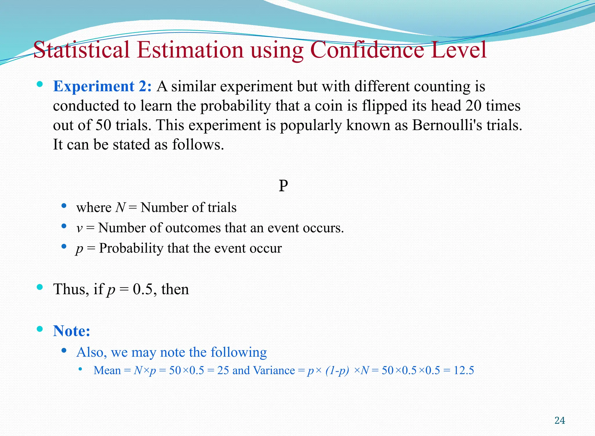  Experiment 2: A similar experiment but with different counting is
conducted to learn the probability that a coin is flipped its head 20 times
out of 50 trials. This experiment is popularly known as Bernoulli's trials.
It can be stated as follows.
P
 where N = Number of trials
 v = Number of outcomes that an event occurs.
 p = Probability that the event occur
 Thus, if p = 0.5, then
 Note:
 Also, we may note the following
 Mean = N×p = 50×0.5 = 25 and Variance = p× (1-p) ×N = 50×0.5×0.5 = 12.5
Statistical Estimation using Confidence Level
24
 
