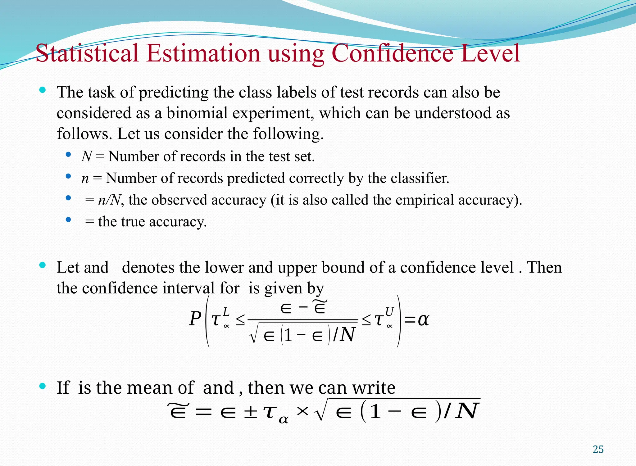  The task of predicting the class labels of test records can also be
considered as a binomial experiment, which can be understood as
follows. Let us consider the following.
 N = Number of records in the test set.
 n = Number of records predicted correctly by the classifier.
 = n/N, the observed accuracy (it is also called the empirical accuracy).
 = the true accuracy.
 Let and denotes the lower and upper bound of a confidence level . Then
the confidence interval for is given by
 If is the mean of and , then we can write
Statistical Estimation using Confidence Level
25
𝑃
(𝜏∝
𝐿
≤
∈−~
∈
√∈(1−∈)/𝑁
≤𝜏∝
𝑈
)=𝛼
~
∈=∈± 𝜏𝛼 ×√∈(1 −∈)/ 𝑁
 
