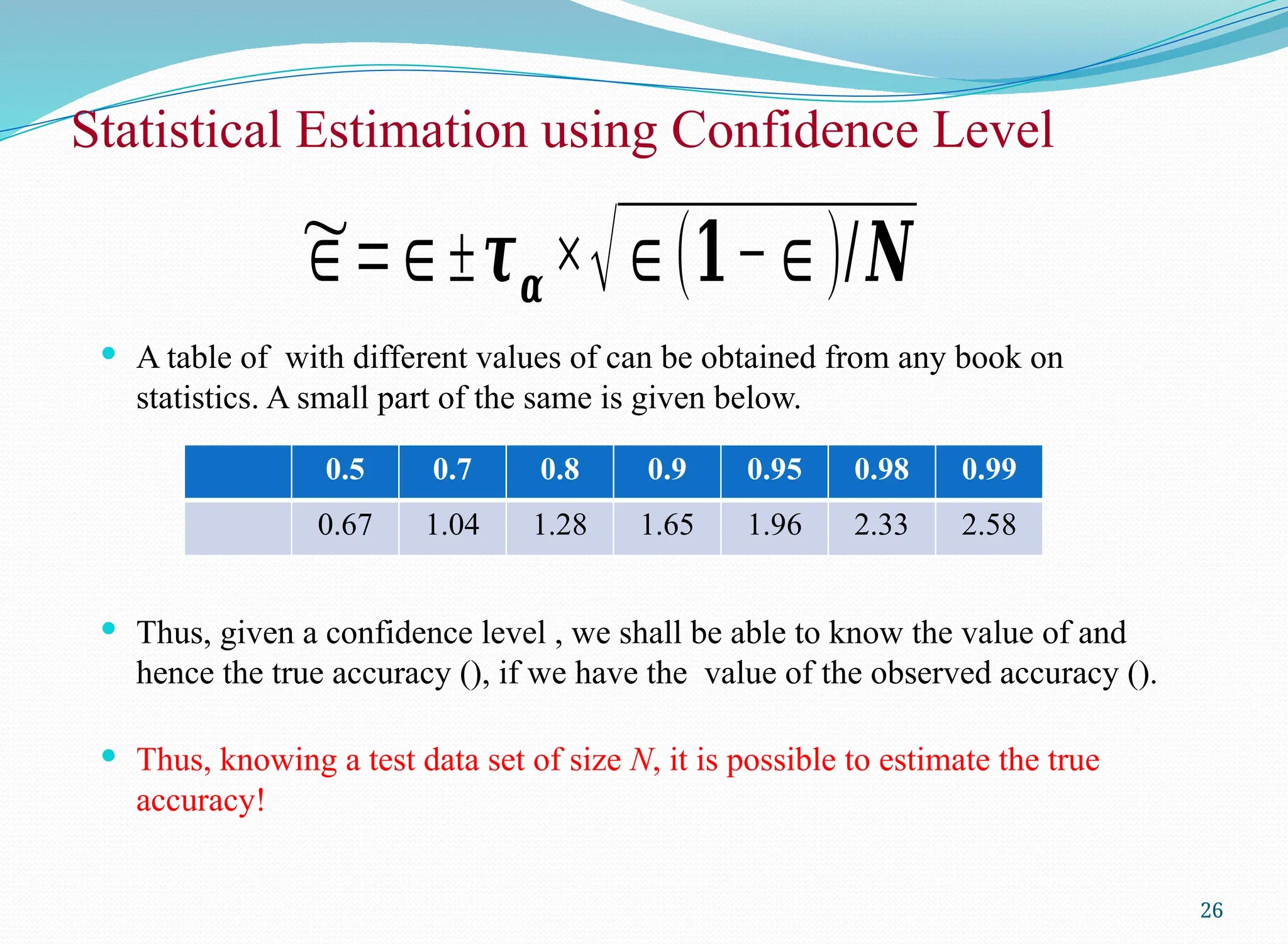  A table of with different values of can be obtained from any book on
statistics. A small part of the same is given below.
 Thus, given a confidence level , we shall be able to know the value of and
hence the true accuracy (), if we have the value of the observed accuracy ().
 Thus, knowing a test data set of size N, it is possible to estimate the true
accuracy!
Statistical Estimation using Confidence Level
26
0.5 0.7 0.8 0.9 0.95 0.98 0.99
0.67 1.04 1.28 1.65 1.96 2.33 2.58
~
∈=∈±𝝉𝜶 ×√∈(𝟏−∈)/𝑵
 