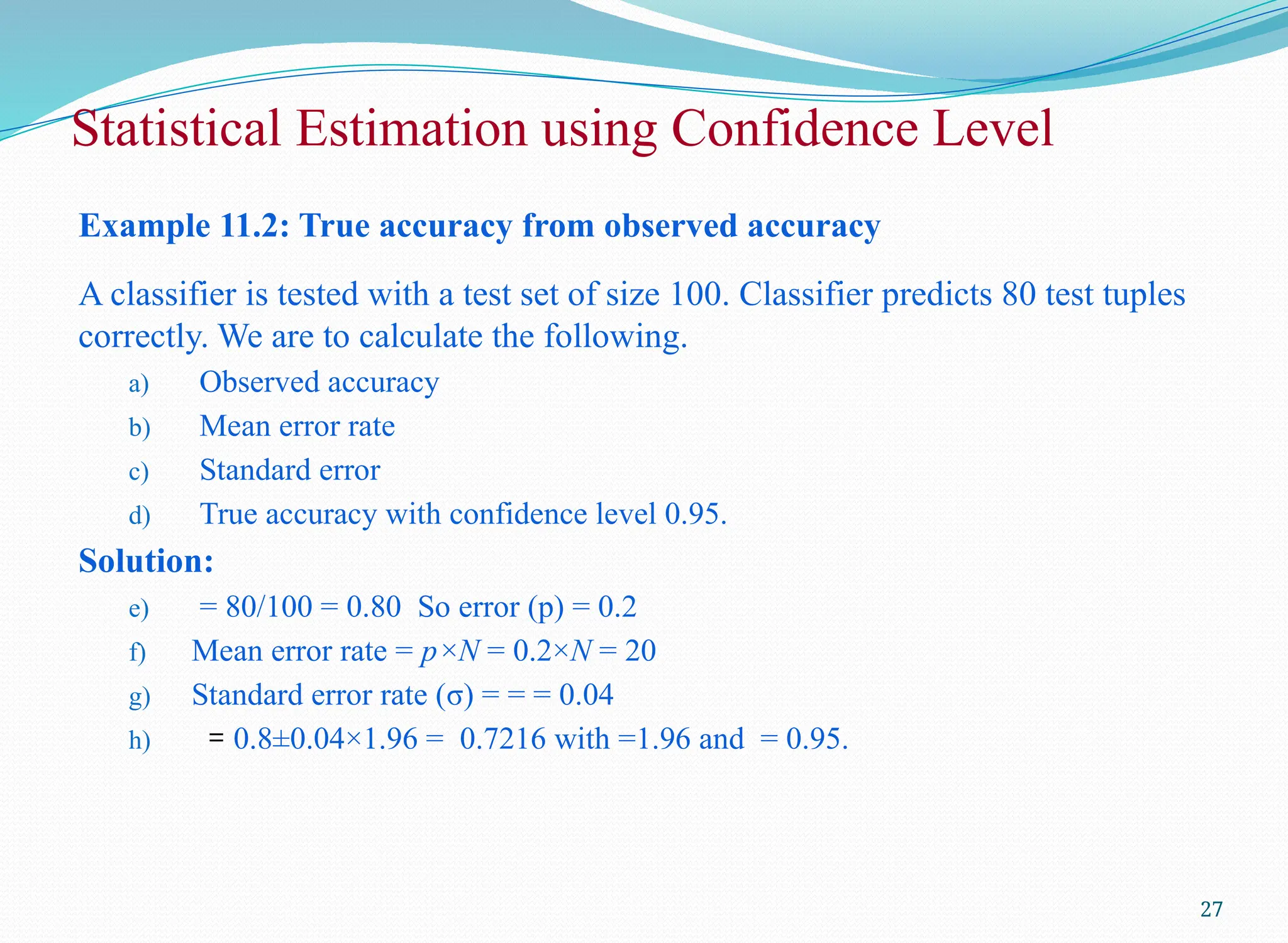 Example 11.2: True accuracy from observed accuracy
A classifier is tested with a test set of size 100. Classifier predicts 80 test tuples
correctly. We are to calculate the following.
a) Observed accuracy
b) Mean error rate
c) Standard error
d) True accuracy with confidence level 0.95.
Solution:
e) = 80/100 = 0.80 So error (p) = 0.2
f) Mean error rate = p×N = 0.2×N = 20
g) Standard error rate (σ) = = = 0.04
h) = 0.8±0.04×1.96 = 0.7216 with =1.96 and = 0.95.
27
Statistical Estimation using Confidence Level
 