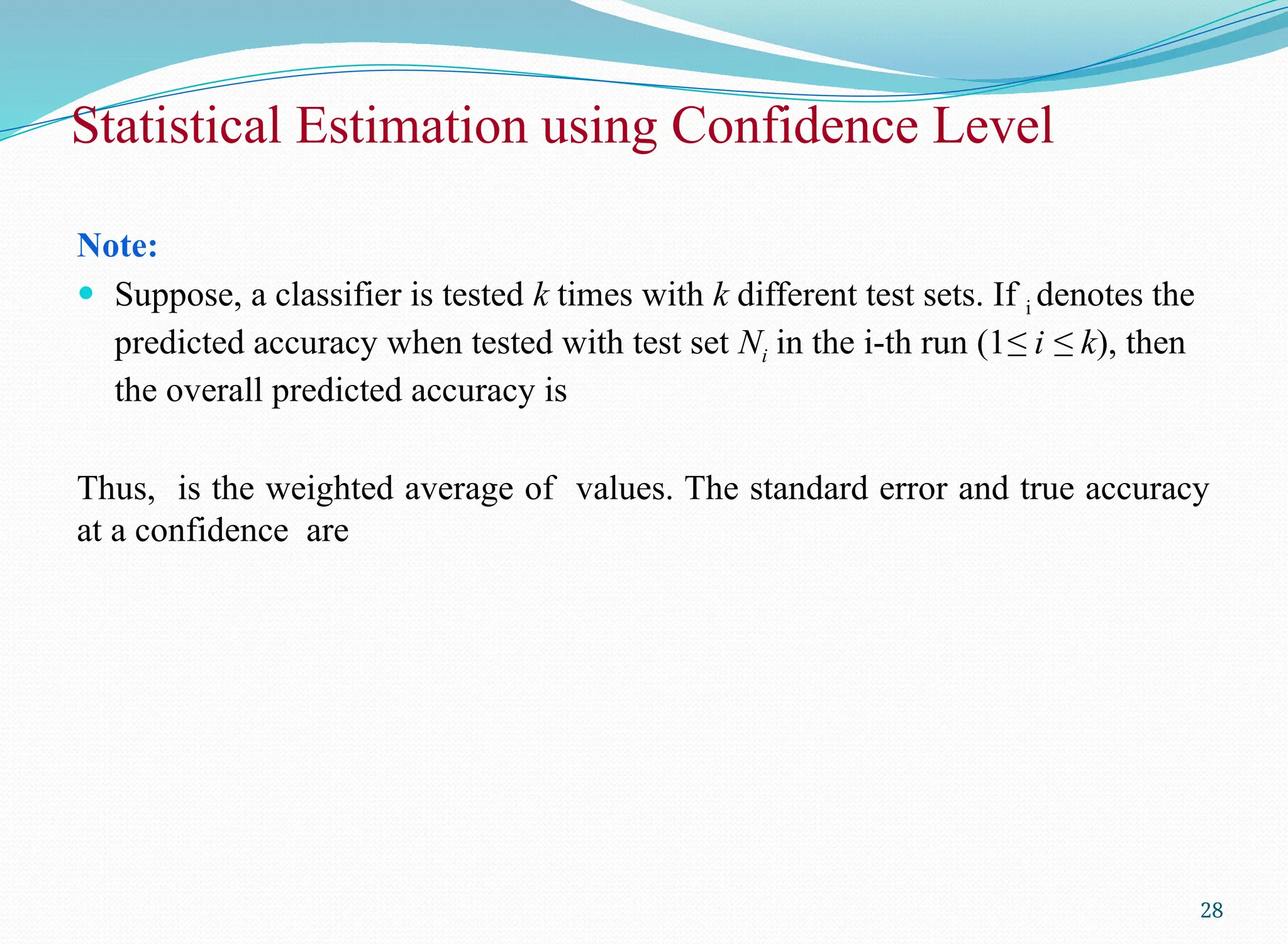 Note:
 Suppose, a classifier is tested k times with k different test sets. If i denotes the
predicted accuracy when tested with test set Ni in the i-th run (1≤ i ≤ k), then
the overall predicted accuracy is
Thus, is the weighted average of values. The standard error and true accuracy
at a confidence are
28
Statistical Estimation using Confidence Level
 
