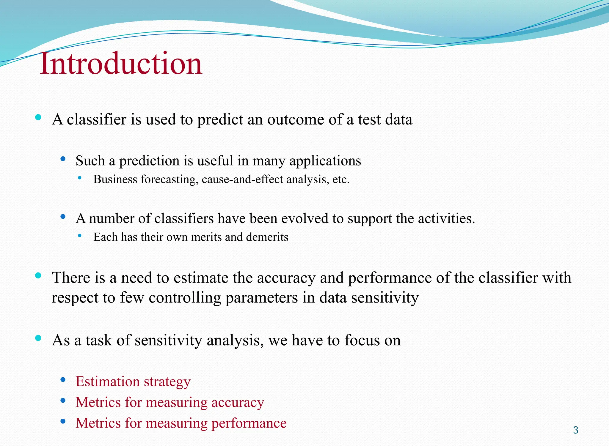 Introduction
 A classifier is used to predict an outcome of a test data
 Such a prediction is useful in many applications
 Business forecasting, cause-and-effect analysis, etc.
 A number of classifiers have been evolved to support the activities.
 Each has their own merits and demerits
 There is a need to estimate the accuracy and performance of the classifier with
respect to few controlling parameters in data sensitivity
 As a task of sensitivity analysis, we have to focus on
 Estimation strategy
 Metrics for measuring accuracy
 Metrics for measuring performance 3
 