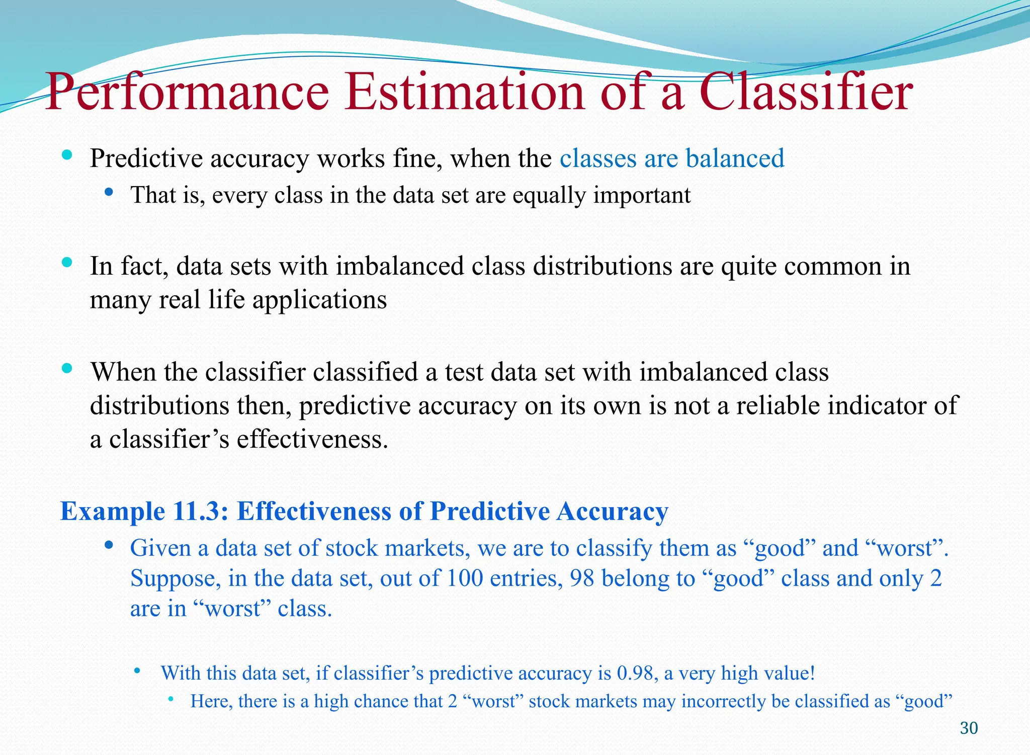 Performance Estimation of a Classifier
 Predictive accuracy works fine, when the classes are balanced
 That is, every class in the data set are equally important
 In fact, data sets with imbalanced class distributions are quite common in
many real life applications
 When the classifier classified a test data set with imbalanced class
distributions then, predictive accuracy on its own is not a reliable indicator of
a classifier’s effectiveness.
Example 11.3: Effectiveness of Predictive Accuracy
 Given a data set of stock markets, we are to classify them as “good” and “worst”.
Suppose, in the data set, out of 100 entries, 98 belong to “good” class and only 2
are in “worst” class.
 With this data set, if classifier’s predictive accuracy is 0.98, a very high value!
 Here, there is a high chance that 2 “worst” stock markets may incorrectly be classified as “good”
30
 