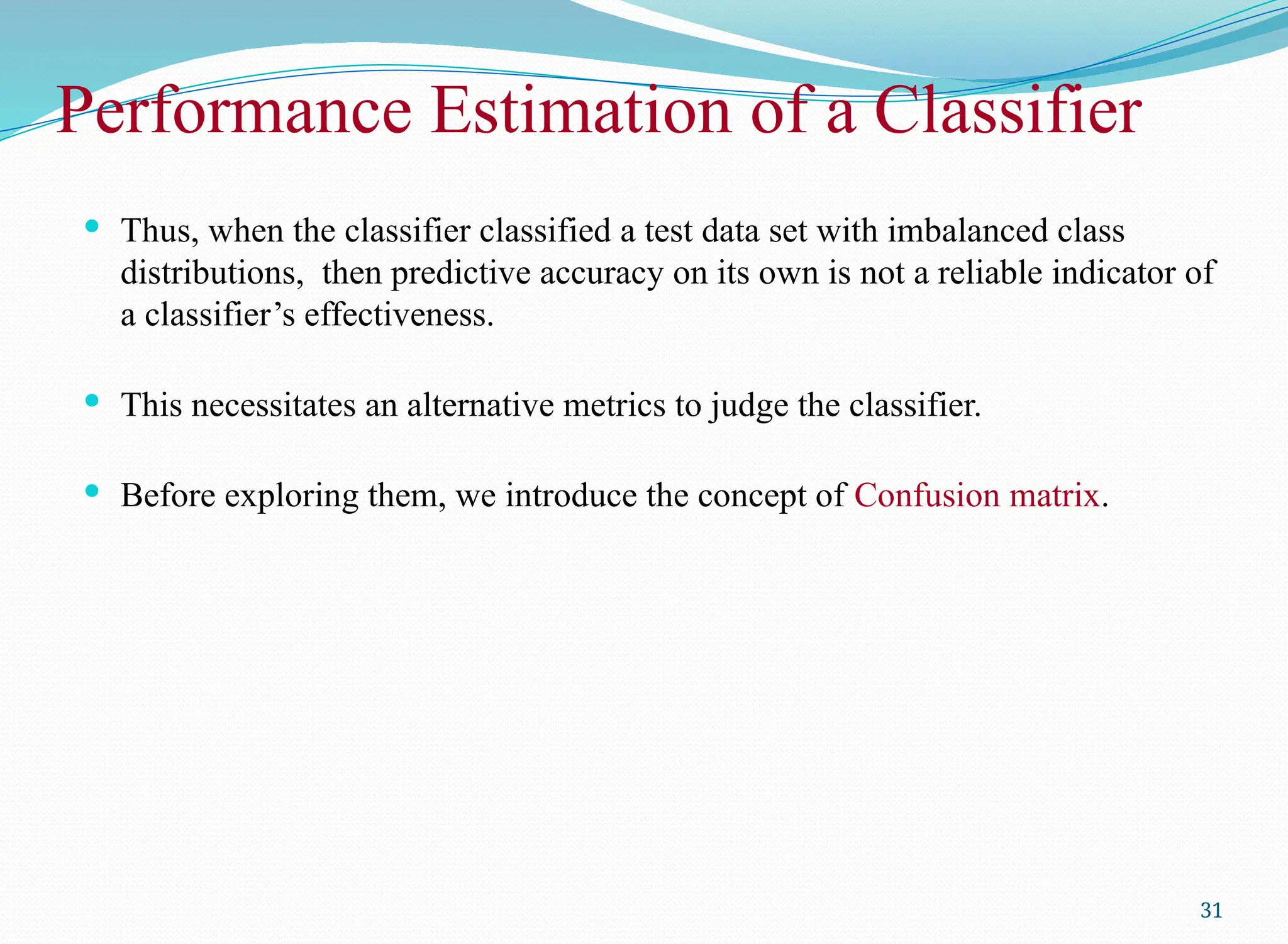 Performance Estimation of a Classifier
 Thus, when the classifier classified a test data set with imbalanced class
distributions, then predictive accuracy on its own is not a reliable indicator of
a classifier’s effectiveness.
 This necessitates an alternative metrics to judge the classifier.
 Before exploring them, we introduce the concept of Confusion matrix.
31
 