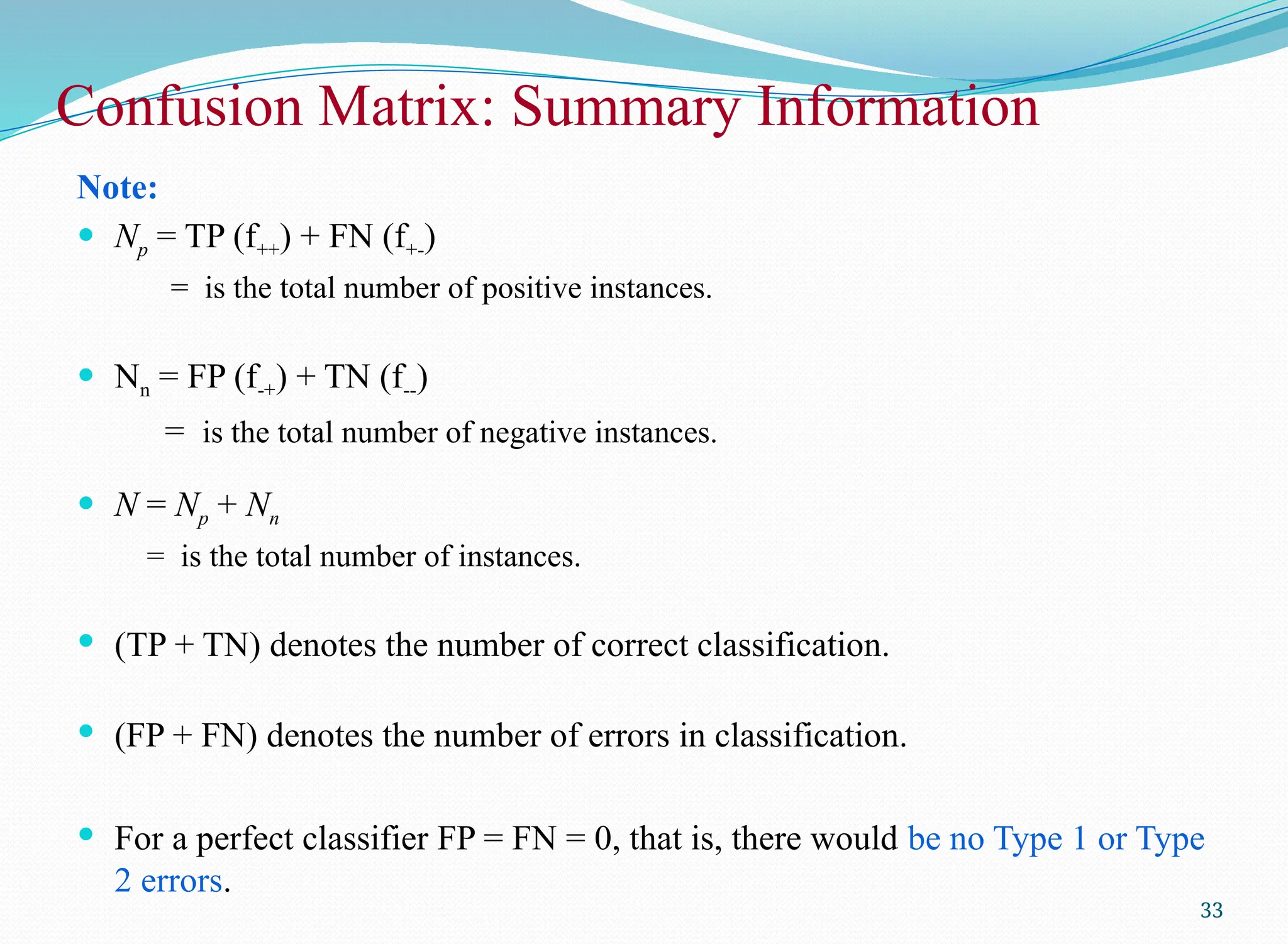 Confusion Matrix: Summary Information
Note:
 Np = TP (f++) + FN (f+-)
= is the total number of positive instances.
 Nn = FP (f-+) + TN (f--)
= is the total number of negative instances.
 N = Np + Nn
= is the total number of instances.
 (TP + TN) denotes the number of correct classification.
 (FP + FN) denotes the number of errors in classification.
 For a perfect classifier FP = FN = 0, that is, there would be no Type 1 or Type
2 errors.
33
 