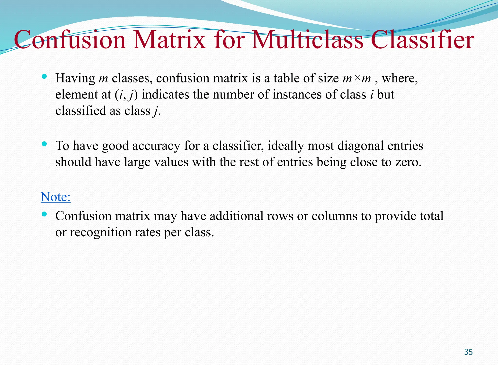 Confusion Matrix for Multiclass Classifier
 Having m classes, confusion matrix is a table of size m×m , where,
element at (i, j) indicates the number of instances of class i but
classified as class j.
 To have good accuracy for a classifier, ideally most diagonal entries
should have large values with the rest of entries being close to zero.
Note:
 Confusion matrix may have additional rows or columns to provide total
or recognition rates per class.
35
 