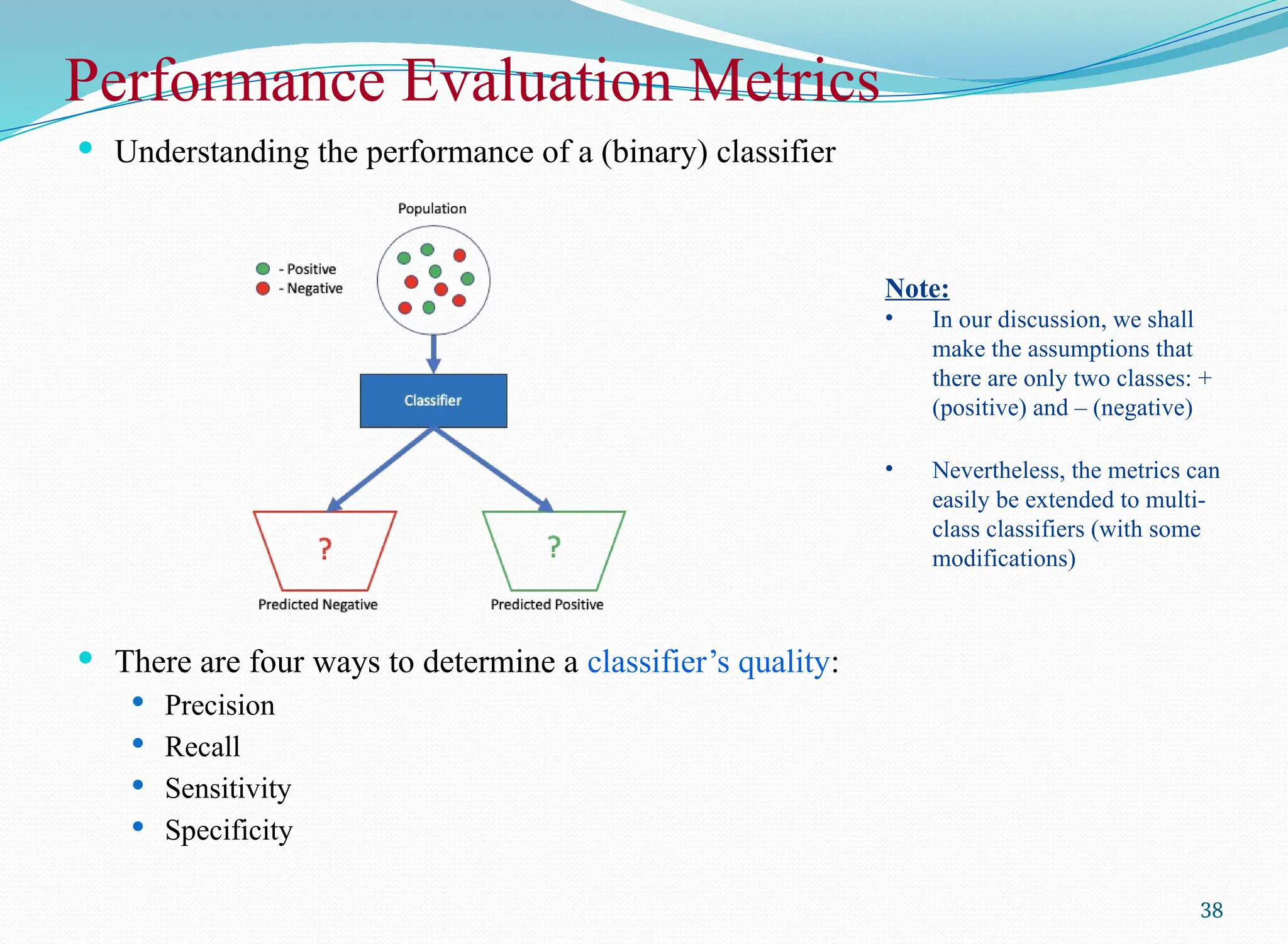 Performance Evaluation Metrics
 Understanding the performance of a (binary) classifier
 There are four ways to determine a classifier’s quality:
 Precision
 Recall
 Sensitivity
 Specificity
38
Note:
• In our discussion, we shall
make the assumptions that
there are only two classes: +
(positive) and – (negative)
• Nevertheless, the metrics can
easily be extended to multi-
class classifiers (with some
modifications)
 
