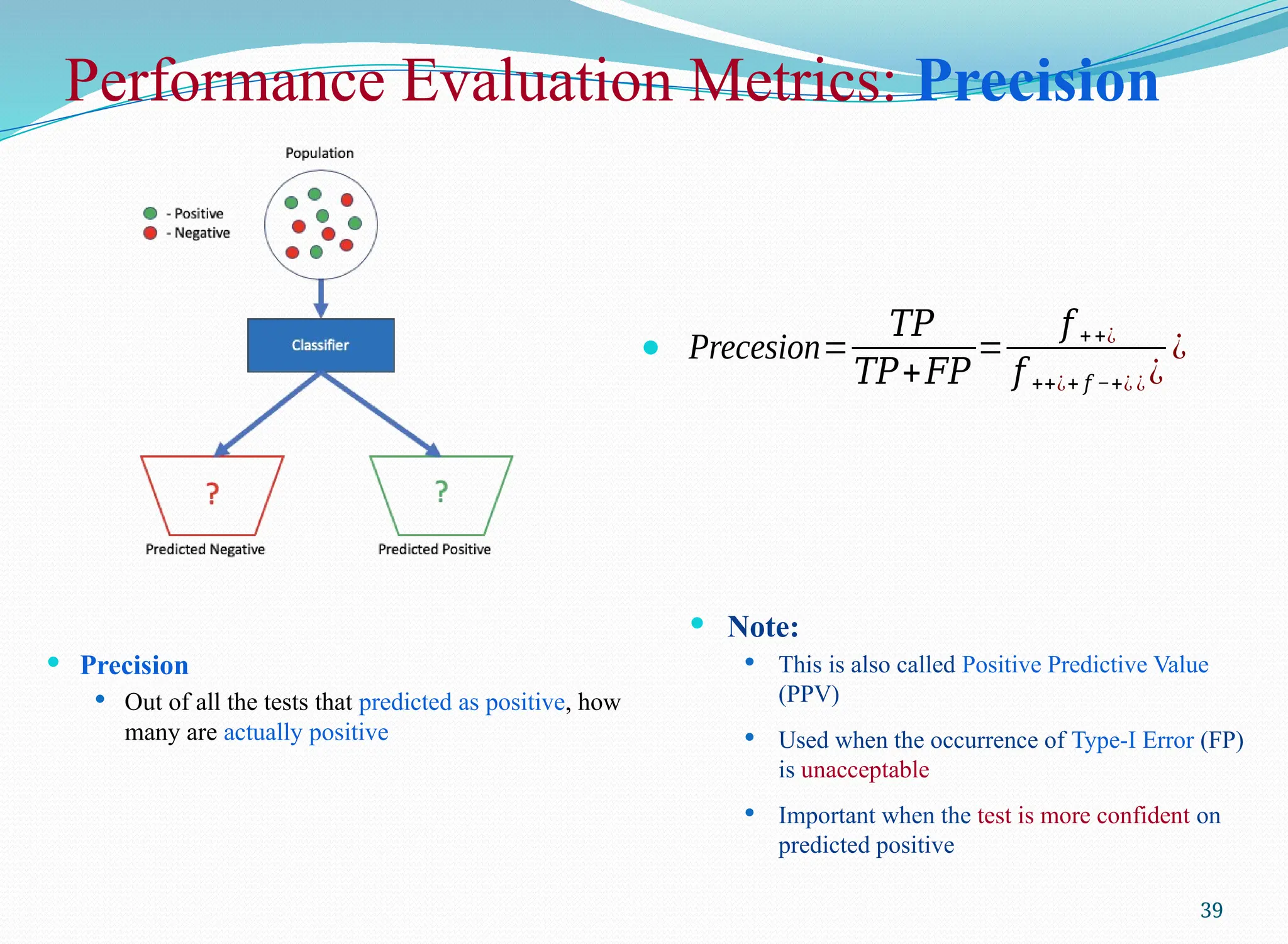Performance Evaluation Metrics: Precision
 Precision
 Out of all the tests that predicted as positive, how
many are actually positive
39
 Precesion=
𝑇𝑃
𝑇𝑃+𝐹𝑃
=
𝑓 ++¿
𝑓 ++¿+ 𝑓 −+¿ ¿ ¿
¿
 Note:
 This is also called Positive Predictive Value
(PPV)
 Used when the occurrence of Type-I Error (FP)
is unacceptable
 Important when the test is more confident on
predicted positive
 