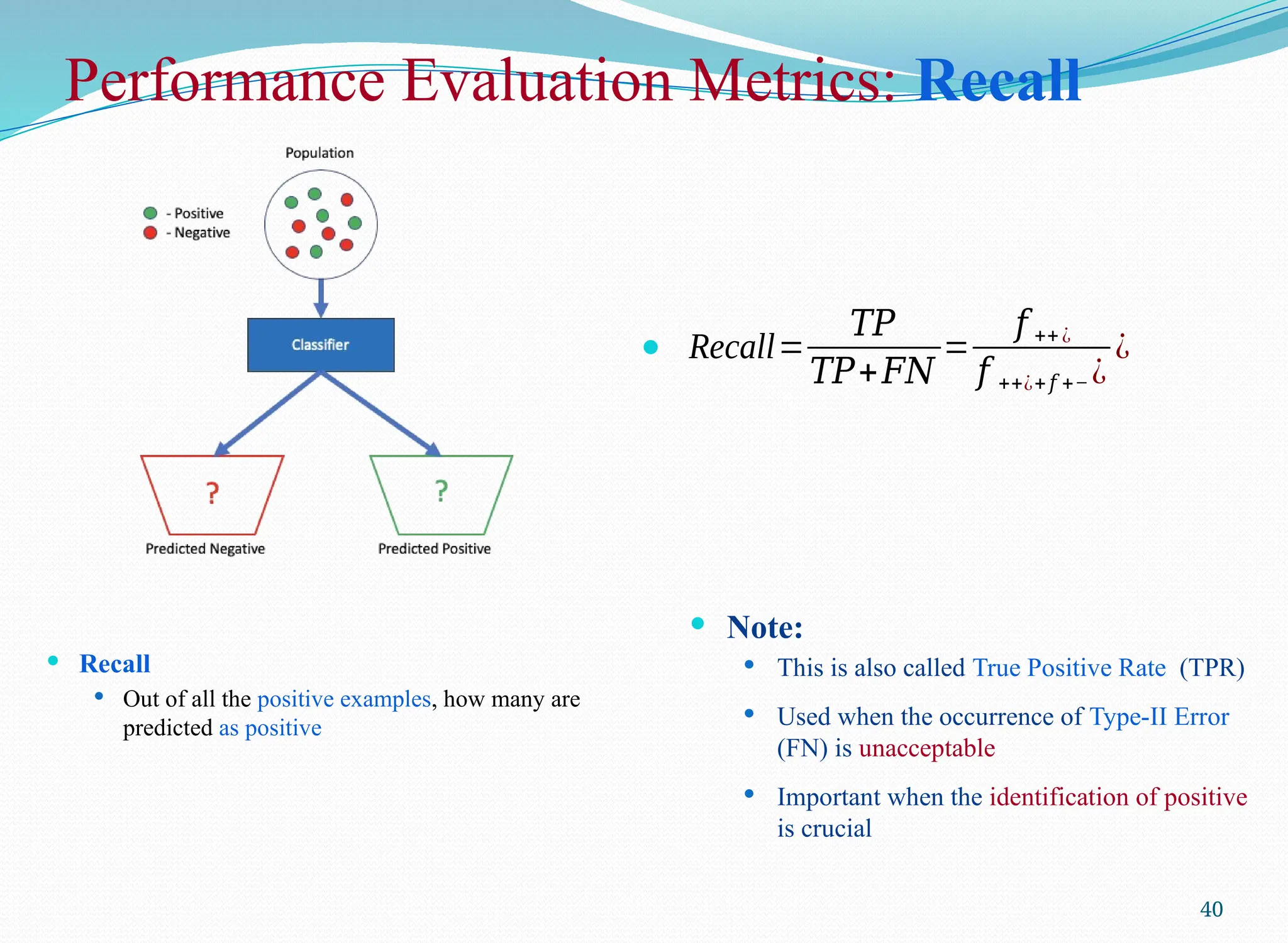 Performance Evaluation Metrics: Recall
 Recall
 Out of all the positive examples, how many are
predicted as positive
40
 Recall=
𝑇𝑃
𝑇𝑃+𝐹𝑁
=
𝑓 ++¿
𝑓 ++¿+𝑓 +− ¿
¿
 Note:
 This is also called True Positive Rate (TPR)
 Used when the occurrence of Type-II Error
(FN) is unacceptable
 Important when the identification of positive
is crucial
 
