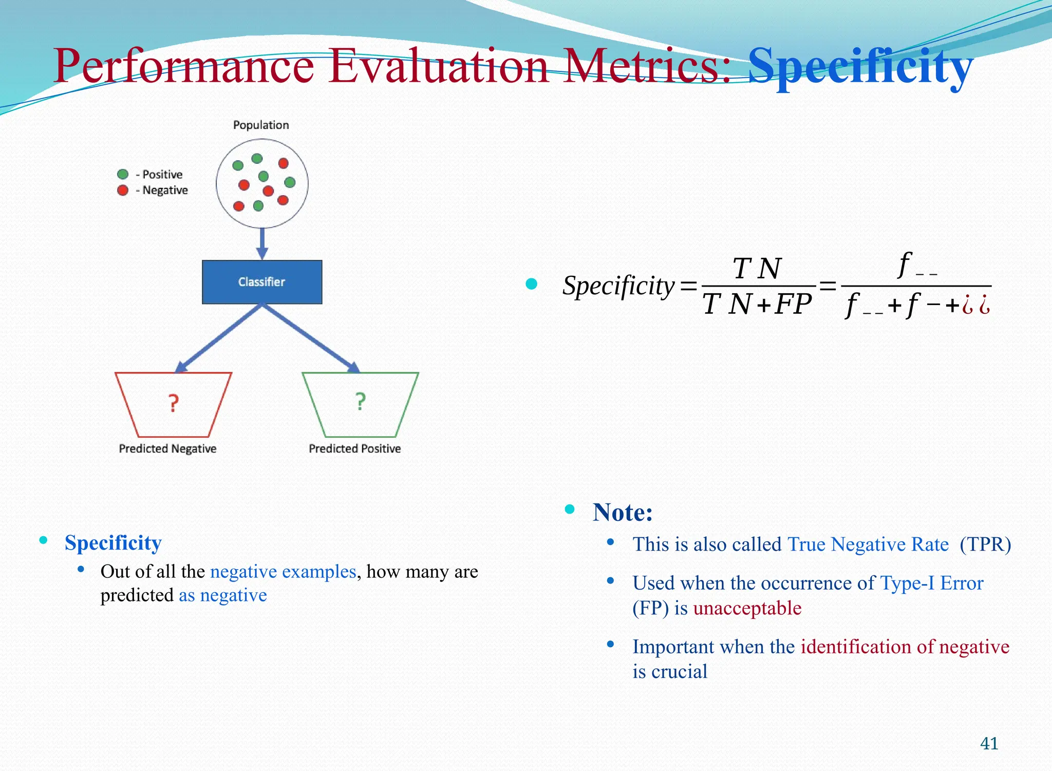 Performance Evaluation Metrics: Specificity
 Specificity
 Out of all the negative examples, how many are
predicted as negative
41
 Specificity=
𝑇 𝑁
𝑇 𝑁+𝐹𝑃
=
𝑓 − −
𝑓 −− + 𝑓 −+¿ ¿
 Note:
 This is also called True Negative Rate (TPR)
 Used when the occurrence of Type-I Error
(FP) is unacceptable
 Important when the identification of negative
is crucial
 
