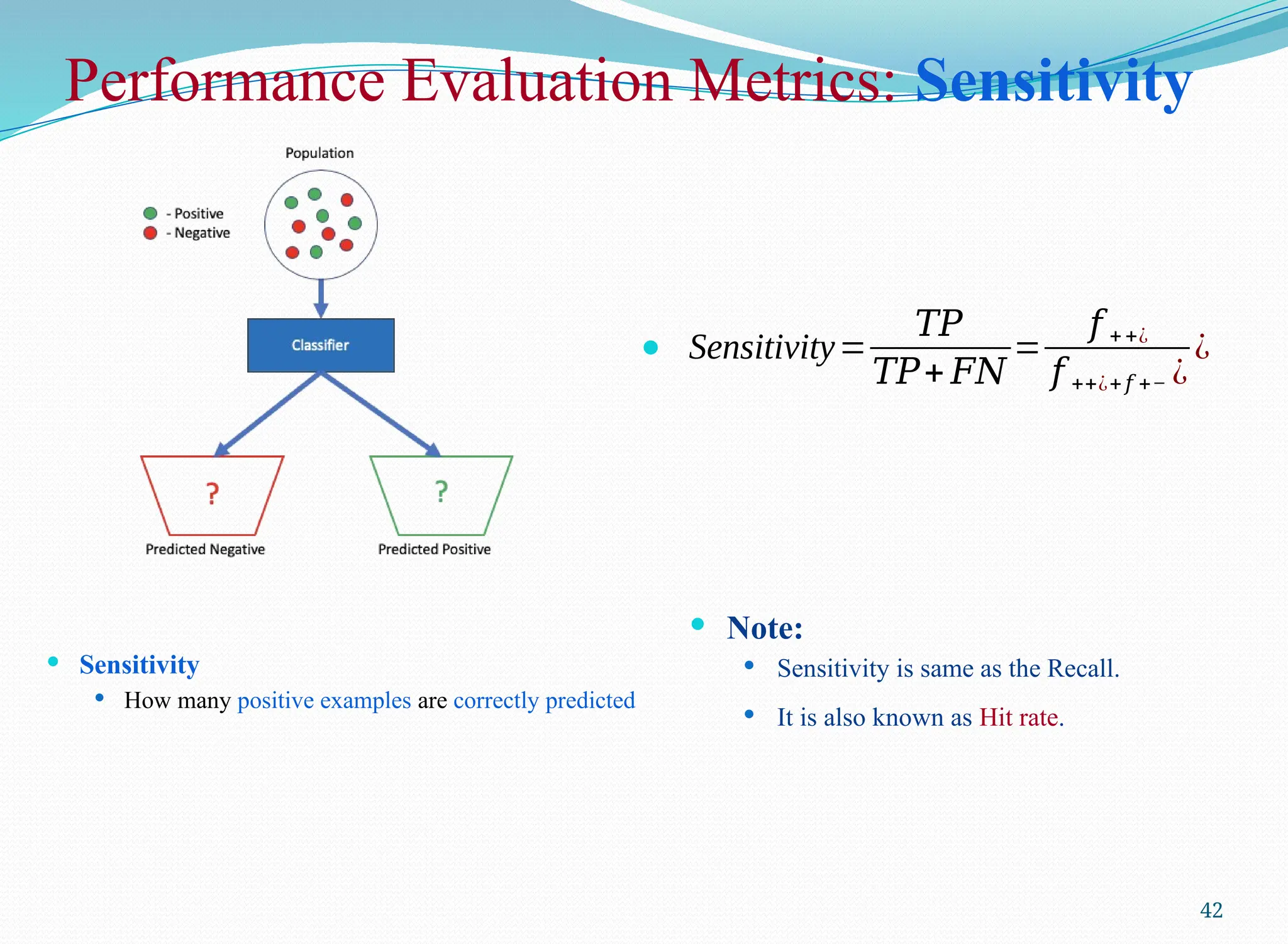 Performance Evaluation Metrics: Sensitivity
 Sensitivity
 How many positive examples are correctly predicted
42
 Sensitivity=
𝑇𝑃
𝑇𝑃+ 𝐹𝑁
=
𝑓 ++¿
𝑓 ++¿+𝑓 +− ¿
¿
 Note:
 Sensitivity is same as the Recall.
 It is also known as Hit rate.
 