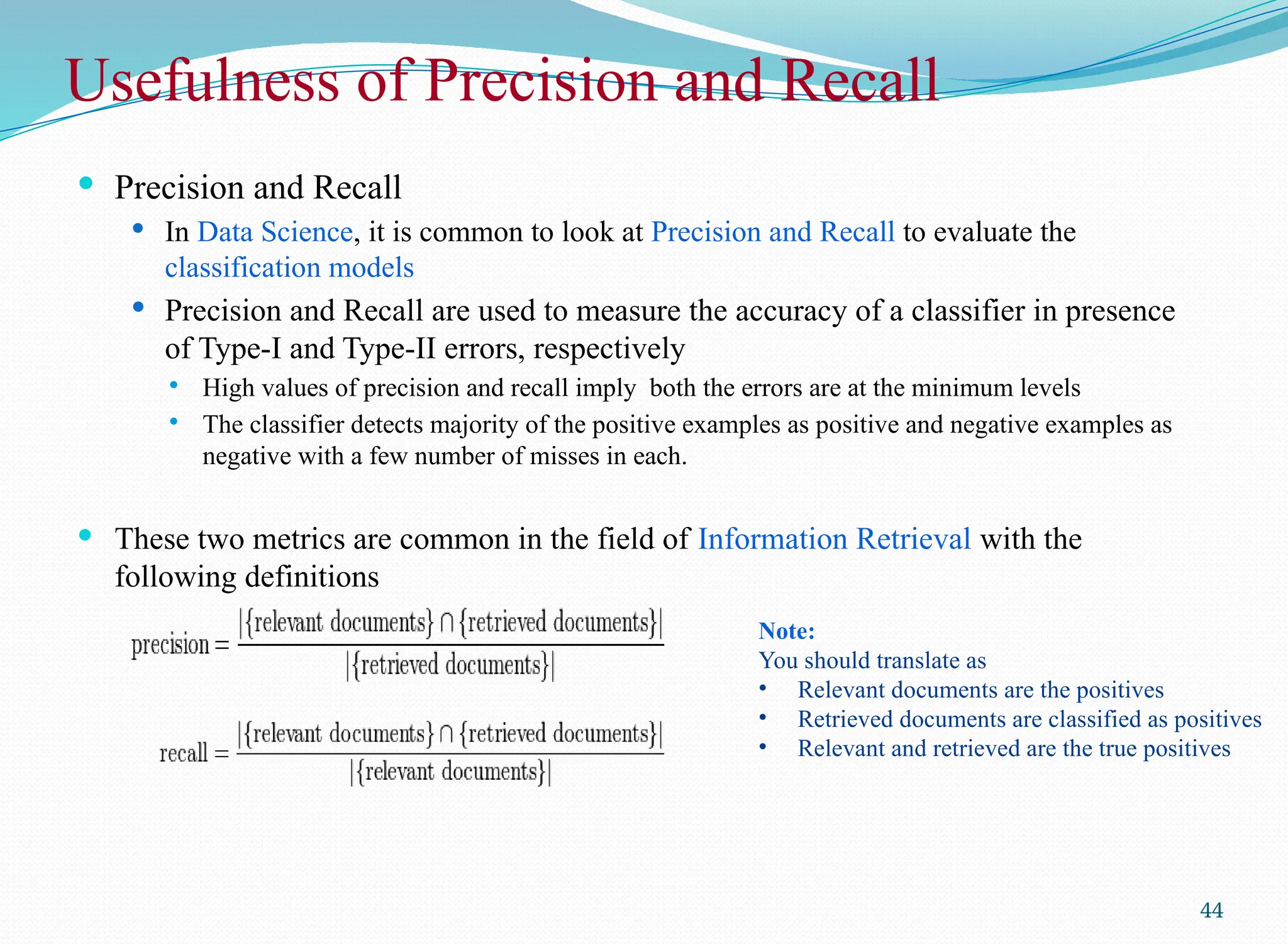 Usefulness of Precision and Recall
 Precision and Recall
 In Data Science, it is common to look at Precision and Recall to evaluate the
classification models
 Precision and Recall are used to measure the accuracy of a classifier in presence
of Type-I and Type-II errors, respectively
 High values of precision and recall imply both the errors are at the minimum levels
 The classifier detects majority of the positive examples as positive and negative examples as
negative with a few number of misses in each.
 These two metrics are common in the field of Information Retrieval with the
following definitions
44
Note:
You should translate as
• Relevant documents are the positives
• Retrieved documents are classified as positives
• Relevant and retrieved are the true positives
 