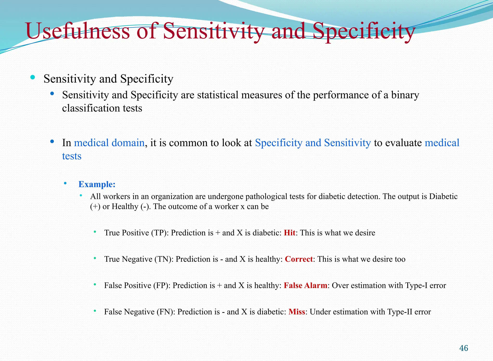 Usefulness of Sensitivity and Specificity
 Sensitivity and Specificity
 Sensitivity and Specificity are statistical measures of the performance of a binary
classification tests
 In medical domain, it is common to look at Specificity and Sensitivity to evaluate medical
tests
 Example:
 All workers in an organization are undergone pathological tests for diabetic detection. The output is Diabetic
(+) or Healthy (-). The outcome of a worker x can be
 True Positive (TP): Prediction is + and X is diabetic: Hit: This is what we desire
 True Negative (TN): Prediction is - and X is healthy: Correct: This is what we desire too
 False Positive (FP): Prediction is + and X is healthy: False Alarm: Over estimation with Type-I error
 False Negative (FN): Prediction is - and X is diabetic: Miss: Under estimation with Type-II error
46
 