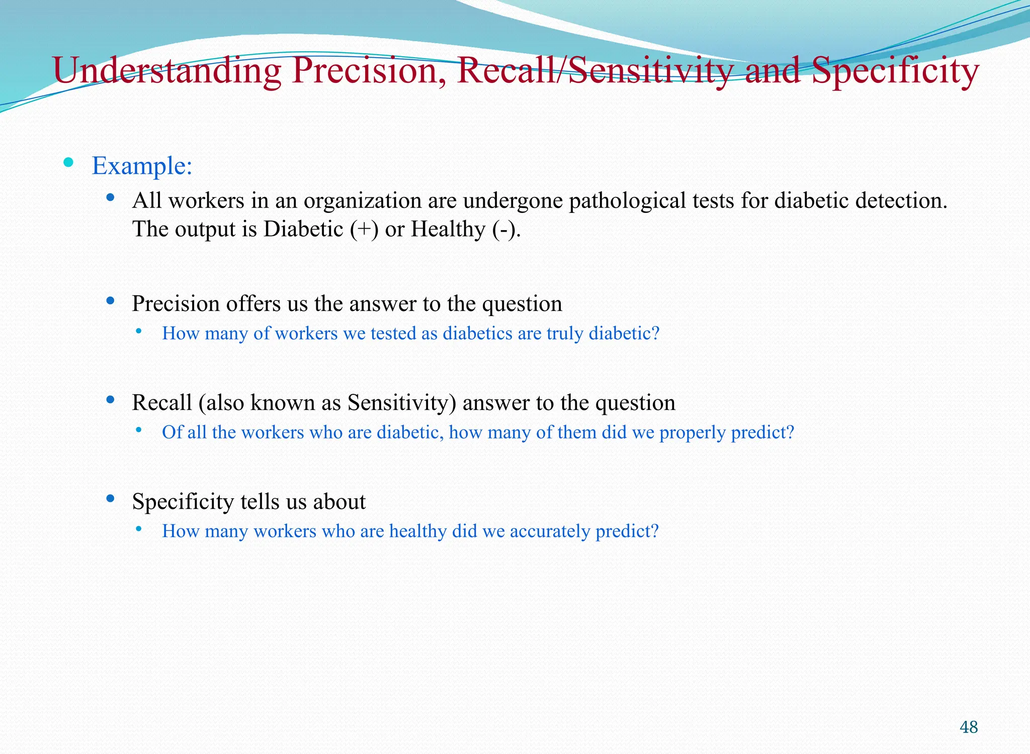 Understanding Precision, Recall/Sensitivity and Specificity
 Example:
 All workers in an organization are undergone pathological tests for diabetic detection.
The output is Diabetic (+) or Healthy (-).
 Precision offers us the answer to the question
 How many of workers we tested as diabetics are truly diabetic?
 Recall (also known as Sensitivity) answer to the question
 Of all the workers who are diabetic, how many of them did we properly predict?
 Specificity tells us about
 How many workers who are healthy did we accurately predict?
48
 