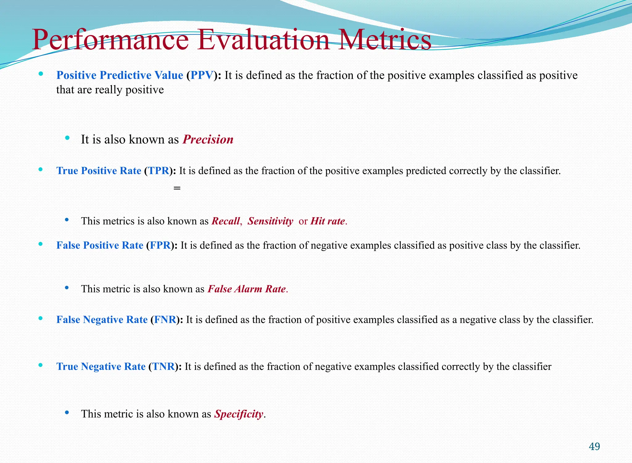 Performance Evaluation Metrics
 Positive Predictive Value (PPV): It is defined as the fraction of the positive examples classified as positive
that are really positive
 It is also known as Precision
 True Positive Rate (TPR): It is defined as the fraction of the positive examples predicted correctly by the classifier.
=
 This metrics is also known as Recall, Sensitivity or Hit rate.
 False Positive Rate (FPR): It is defined as the fraction of negative examples classified as positive class by the classifier.
 This metric is also known as False Alarm Rate.
 False Negative Rate (FNR): It is defined as the fraction of positive examples classified as a negative class by the classifier.
 True Negative Rate (TNR): It is defined as the fraction of negative examples classified correctly by the classifier
 This metric is also known as Specificity.
49
 