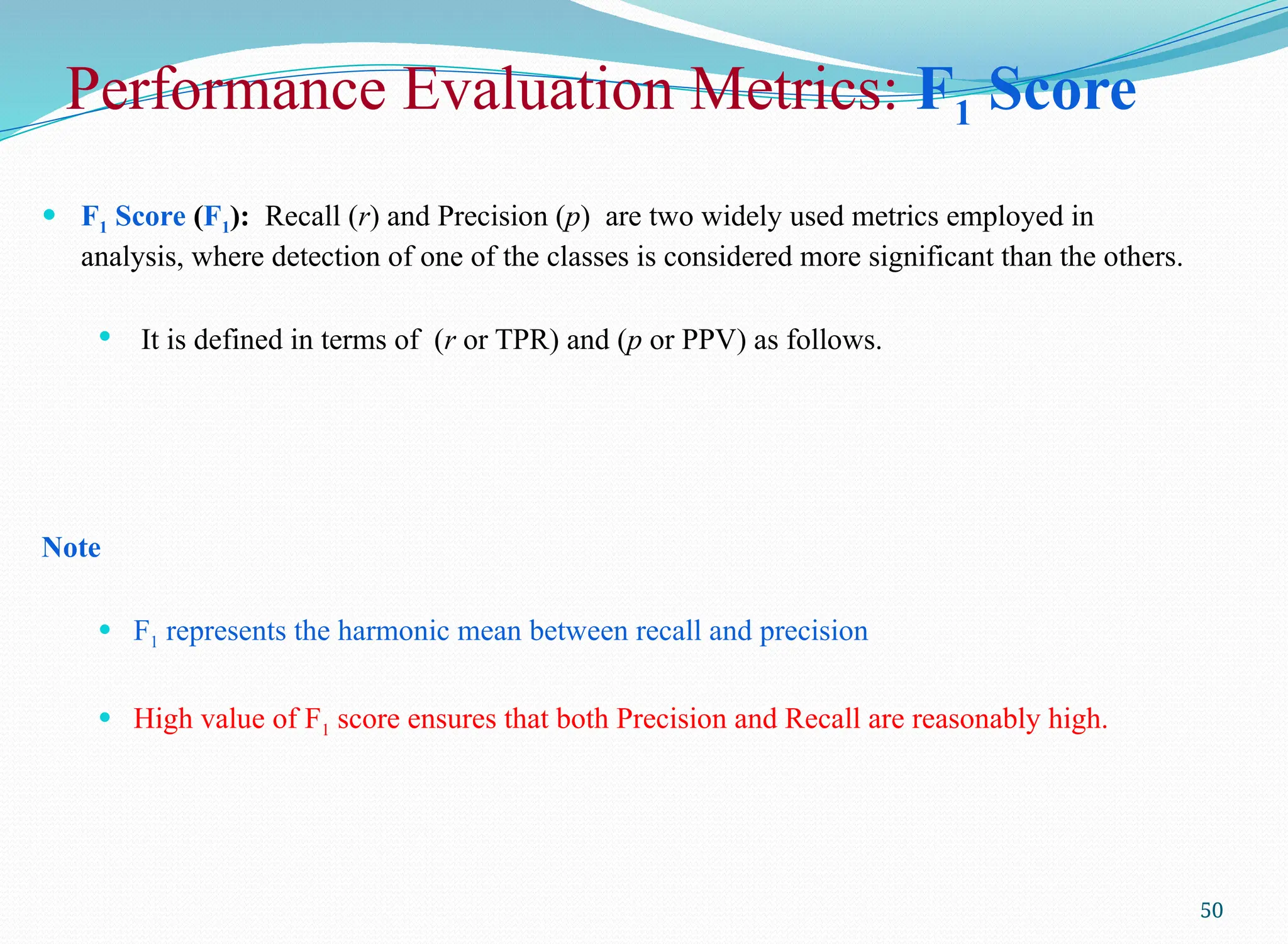 50
 F1 Score (F1): Recall (r) and Precision (p) are two widely used metrics employed in
analysis, where detection of one of the classes is considered more significant than the others.
 It is defined in terms of (r or TPR) and (p or PPV) as follows.
Note
 F1 represents the harmonic mean between recall and precision
 High value of F1 score ensures that both Precision and Recall are reasonably high.
Performance Evaluation Metrics: F1 Score
 