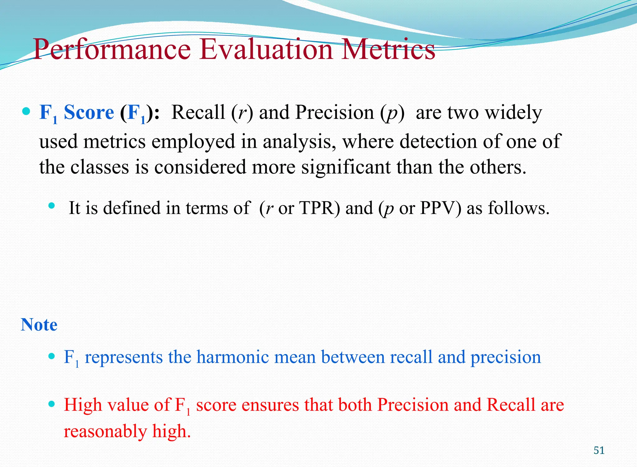 51
 F1 Score (F1): Recall (r) and Precision (p) are two widely
used metrics employed in analysis, where detection of one of
the classes is considered more significant than the others.
 It is defined in terms of (r or TPR) and (p or PPV) as follows.
Note
 F1 represents the harmonic mean between recall and precision
 High value of F1 score ensures that both Precision and Recall are
reasonably high.
Performance Evaluation Metrics
 