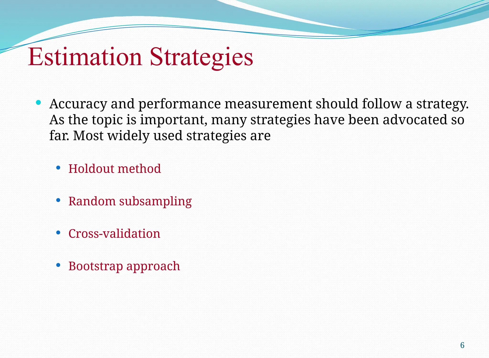 Estimation Strategies
 Accuracy and performance measurement should follow a strategy.
As the topic is important, many strategies have been advocated so
far. Most widely used strategies are
 Holdout method
 Random subsampling
 Cross-validation
 Bootstrap approach
6
 