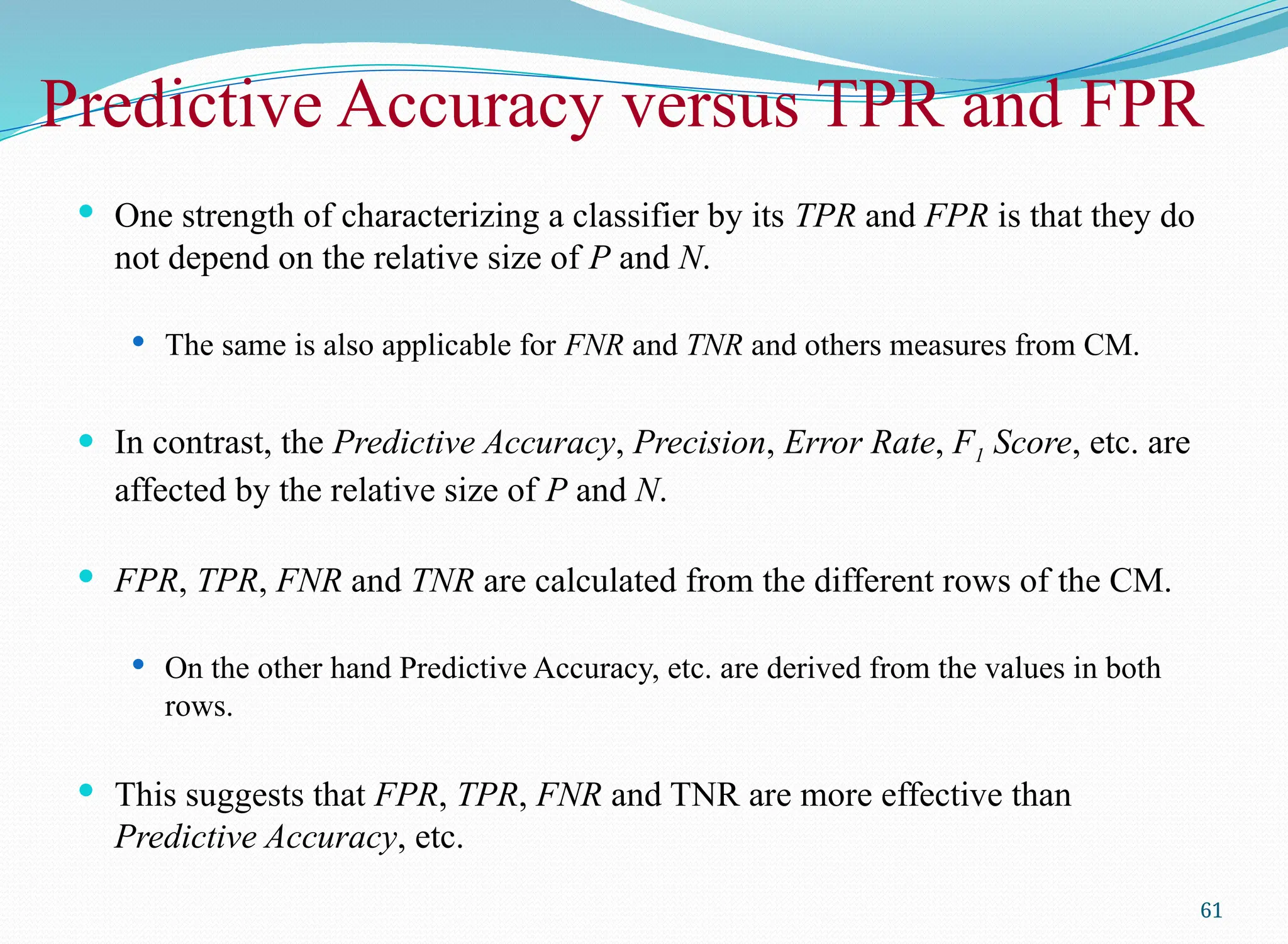 Predictive Accuracy versus TPR and FPR
 One strength of characterizing a classifier by its TPR and FPR is that they do
not depend on the relative size of P and N.
 The same is also applicable for FNR and TNR and others measures from CM.
 In contrast, the Predictive Accuracy, Precision, Error Rate, F1 Score, etc. are
affected by the relative size of P and N.
 FPR, TPR, FNR and TNR are calculated from the different rows of the CM.
 On the other hand Predictive Accuracy, etc. are derived from the values in both
rows.
 This suggests that FPR, TPR, FNR and TNR are more effective than
Predictive Accuracy, etc.
61
 