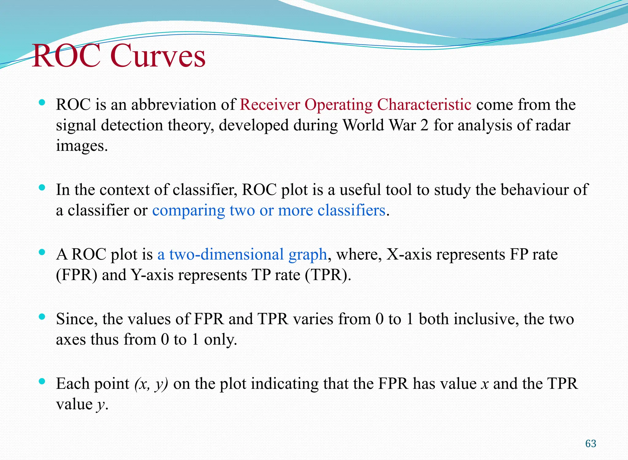 ROC Curves
 ROC is an abbreviation of Receiver Operating Characteristic come from the
signal detection theory, developed during World War 2 for analysis of radar
images.
 In the context of classifier, ROC plot is a useful tool to study the behaviour of
a classifier or comparing two or more classifiers.
 A ROC plot is a two-dimensional graph, where, X-axis represents FP rate
(FPR) and Y-axis represents TP rate (TPR).
 Since, the values of FPR and TPR varies from 0 to 1 both inclusive, the two
axes thus from 0 to 1 only.
 Each point (x, y) on the plot indicating that the FPR has value x and the TPR
value y.
63
 