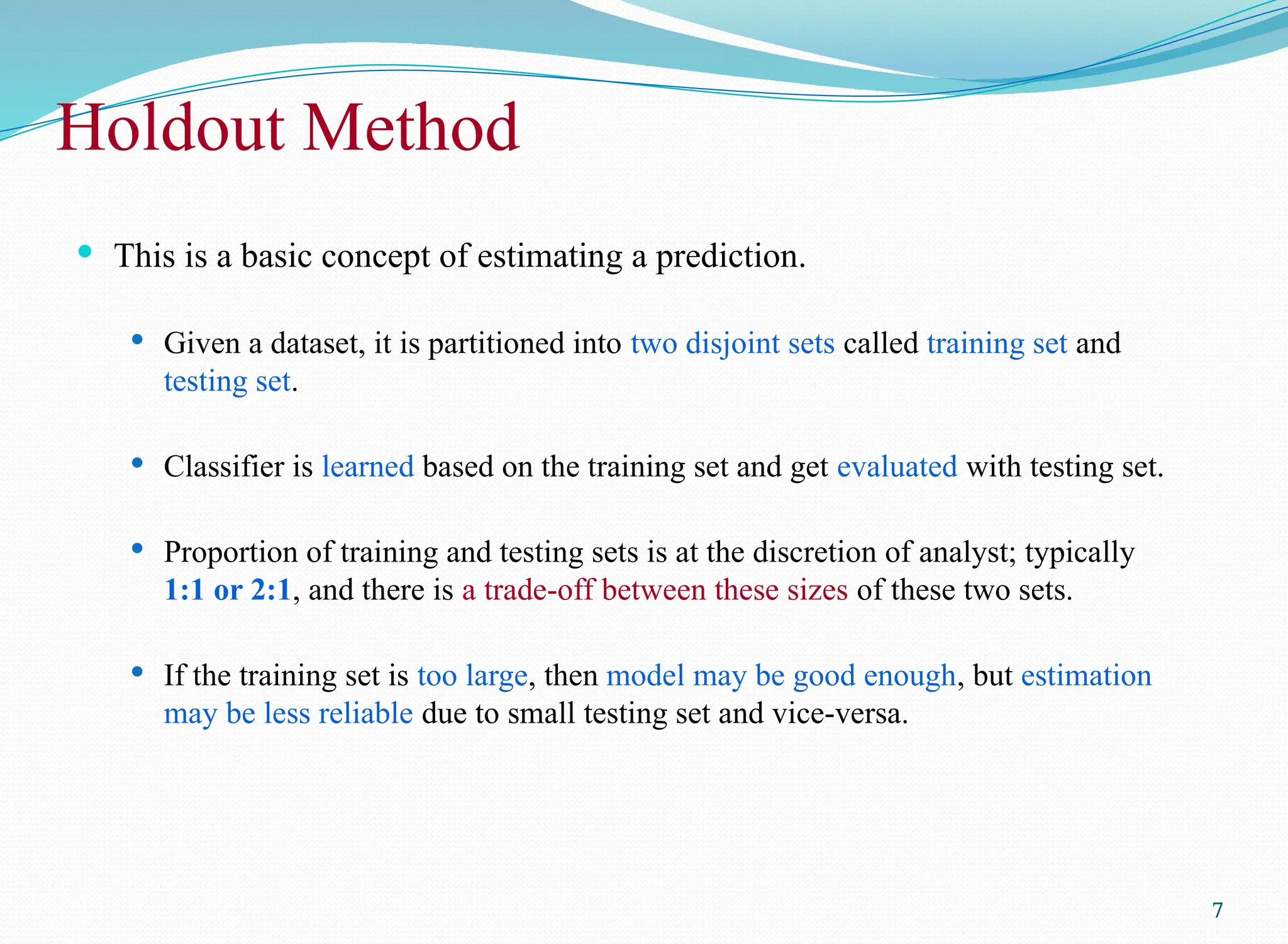 Holdout Method
 This is a basic concept of estimating a prediction.
 Given a dataset, it is partitioned into two disjoint sets called training set and
testing set.
 Classifier is learned based on the training set and get evaluated with testing set.
 Proportion of training and testing sets is at the discretion of analyst; typically
1:1 or 2:1, and there is a trade-off between these sizes of these two sets.
 If the training set is too large, then model may be good enough, but estimation
may be less reliable due to small testing set and vice-versa.
7
 