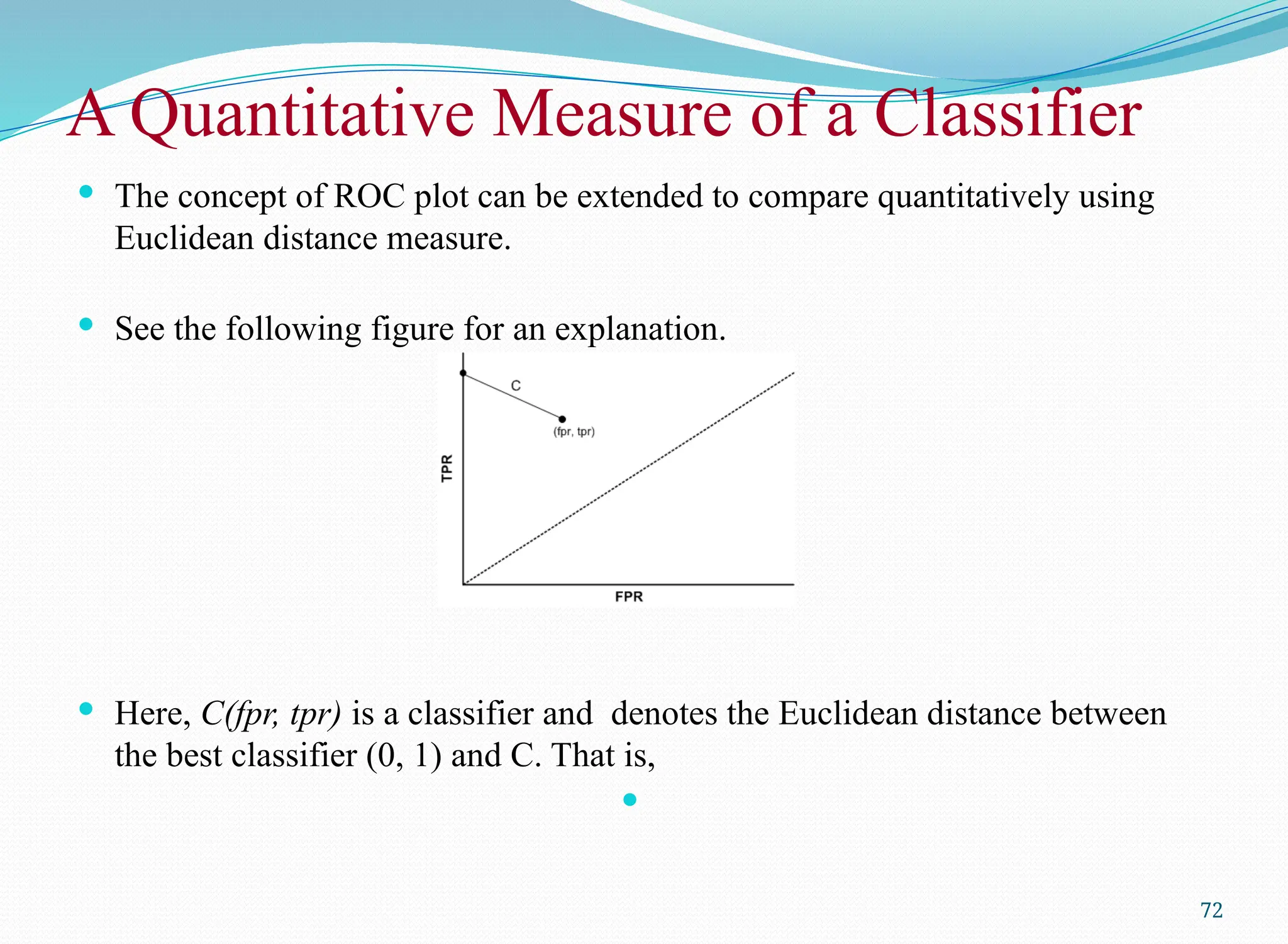 A Quantitative Measure of a Classifier
 The concept of ROC plot can be extended to compare quantitatively using
Euclidean distance measure.
 See the following figure for an explanation.
 Here, C(fpr, tpr) is a classifier and denotes the Euclidean distance between
the best classifier (0, 1) and C. That is,

72
 