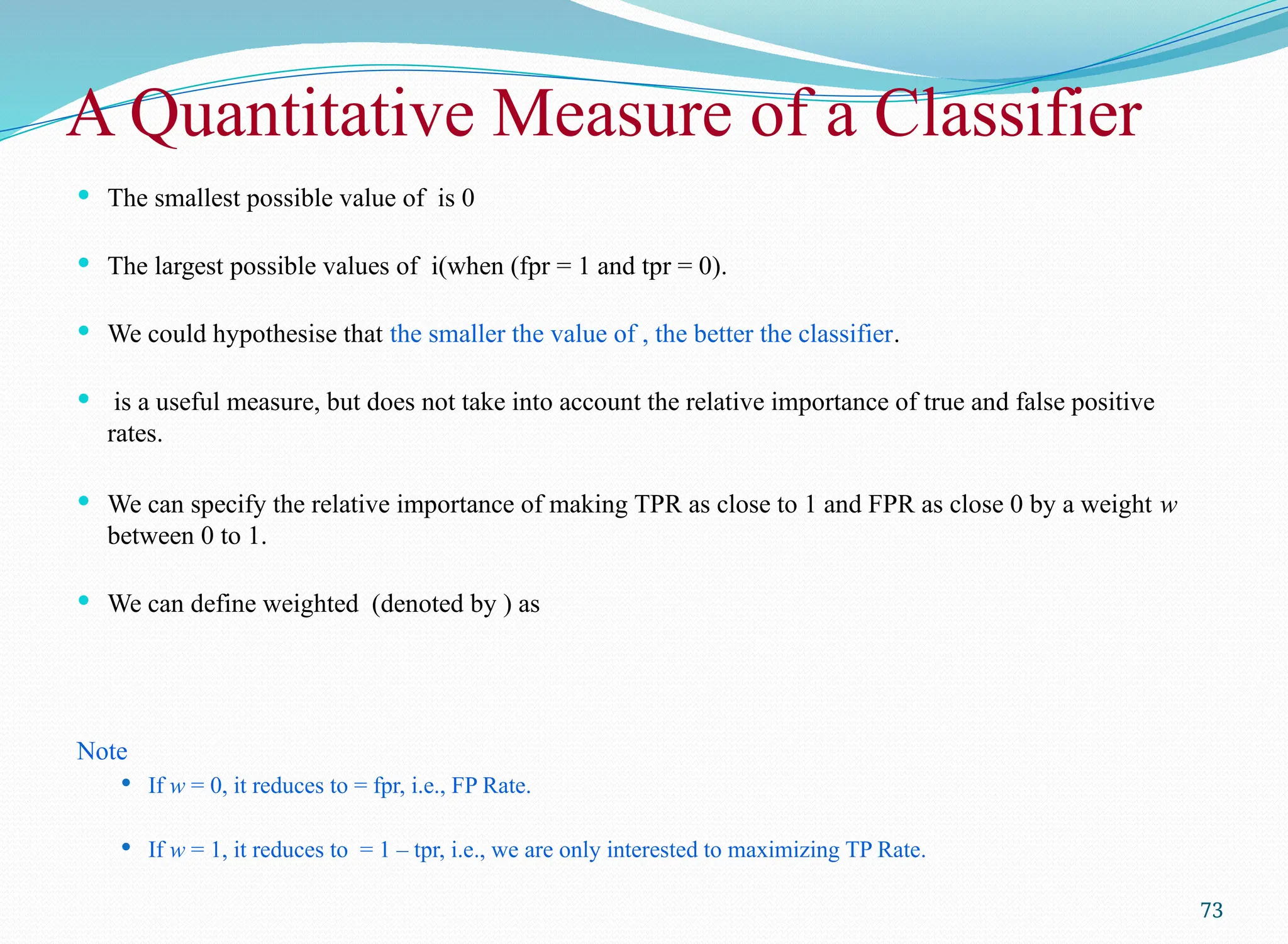A Quantitative Measure of a Classifier
 The smallest possible value of is 0
 The largest possible values of i(when (fpr = 1 and tpr = 0).
 We could hypothesise that the smaller the value of , the better the classifier.
 is a useful measure, but does not take into account the relative importance of true and false positive
rates.
 We can specify the relative importance of making TPR as close to 1 and FPR as close 0 by a weight w
between 0 to 1.
 We can define weighted (denoted by ) as
Note
 If w = 0, it reduces to = fpr, i.e., FP Rate.
 If w = 1, it reduces to = 1 – tpr, i.e., we are only interested to maximizing TP Rate.
73
 