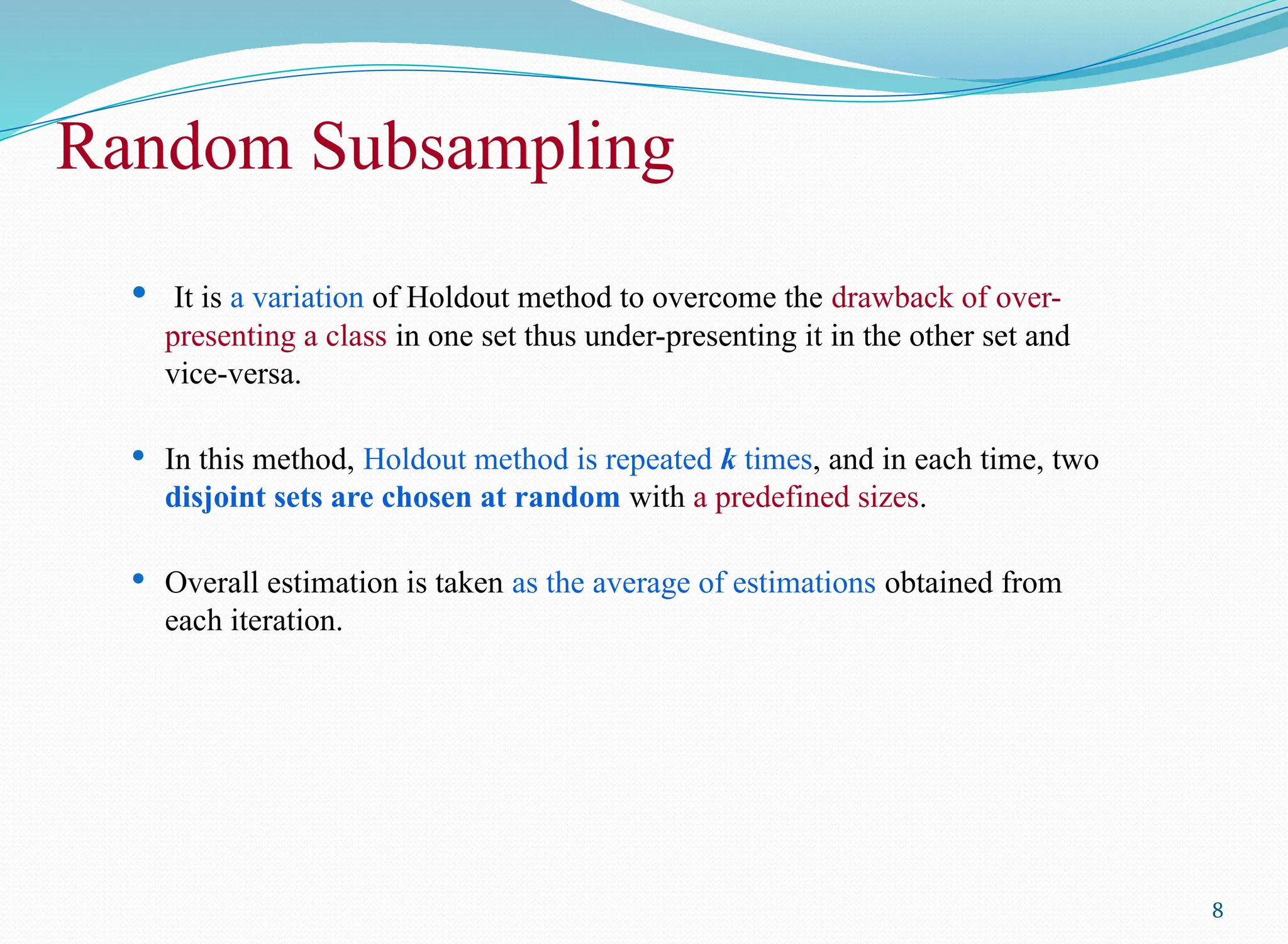 Random Subsampling
 It is a variation of Holdout method to overcome the drawback of over-
presenting a class in one set thus under-presenting it in the other set and
vice-versa.
 In this method, Holdout method is repeated k times, and in each time, two
disjoint sets are chosen at random with a predefined sizes.
 Overall estimation is taken as the average of estimations obtained from
each iteration.
8
 