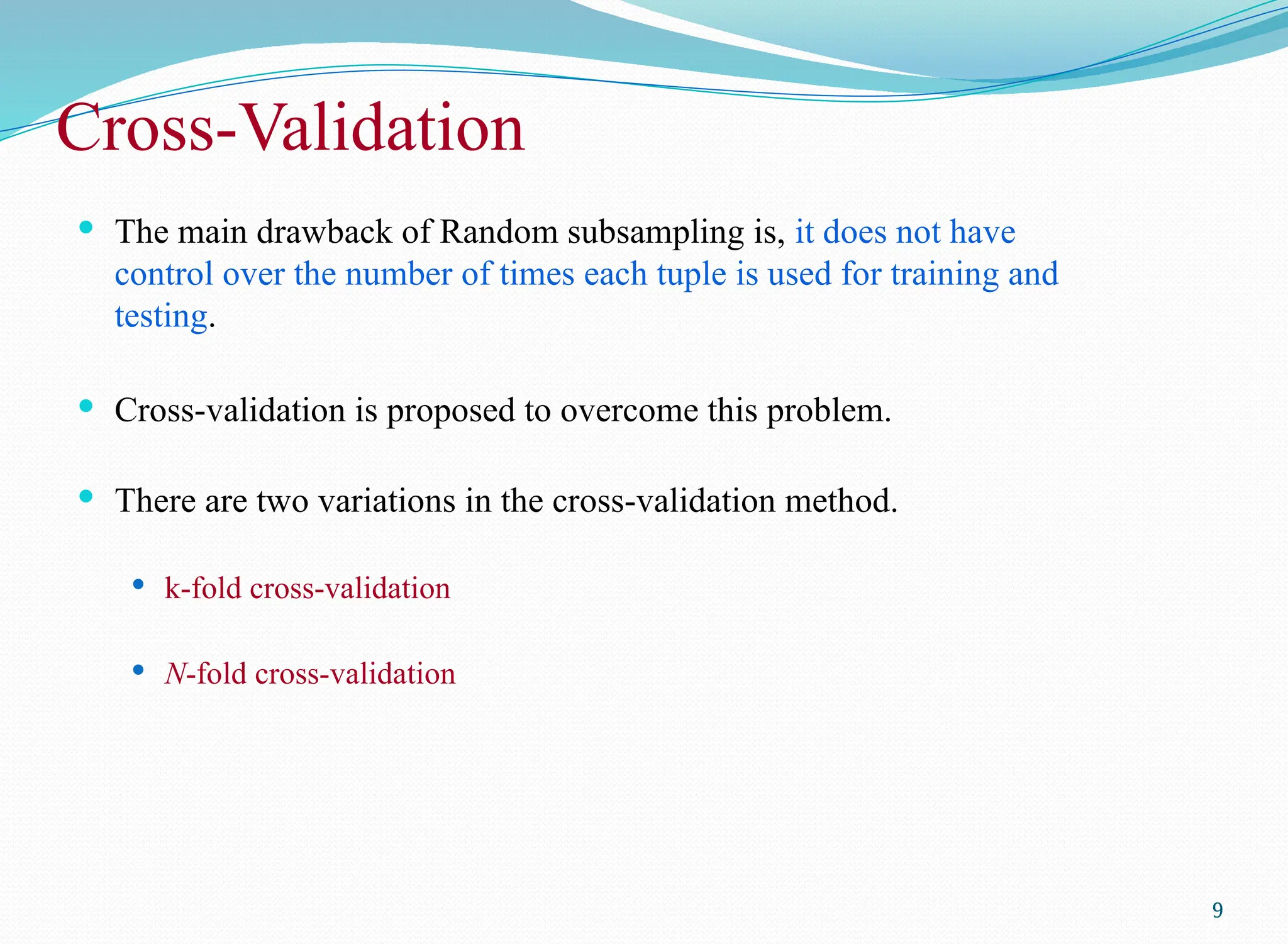 Cross-Validation
 The main drawback of Random subsampling is, it does not have
control over the number of times each tuple is used for training and
testing.
 Cross-validation is proposed to overcome this problem.
 There are two variations in the cross-validation method.
 k-fold cross-validation
 N-fold cross-validation
9
 