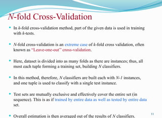 N-fold Cross-Validation
 In k-fold cross-validation method, part of the given data is used in training
with k-tests.
 N-fold cross-validation is an extreme case of k-fold cross validation, often
known as “Leave-one-out’’ cross-validation.
 Here, dataset is divided into as many folds as there are instances; thus, all
most each tuple forming a training set, building N classifiers.
 In this method, therefore, N classifiers are built each with N-1 instances,
and one tuple is used to classify with a single test instance.
 Test sets are mutually exclusive and effectively cover the entire set (in
sequence). This is as if trained by entire data as well as tested by entire data
set.
 Overall estimation is then averaged out of the results of N classifiers.
11
 