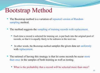 Bootstrap Method
 The Bootstrap method is a variation of repeated version of Random
sampling method.
 The method suggests the sampling of training records with replacement.
 Each time a record is selected for training set, is put back into the original pool of
records, so that it is equally likely to be redrawn in the next run.
 In other words, the Bootstrap method samples the given data set uniformly
with replacement.
 The rational of having this strategy is that let some records be occur more
than once in the samples of both training as well as testing.
 What is the probability that a record will be selected more than once?
13
 