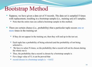 Bootstrap Method
 Suppose, we have given a data set of N records. The data set is sampled N times
with replacement, resulting in a bootstrap sample (i.e., training set) of I samples.
 Note that the entire runs are called a bootstrap sample in this method.
 There are certain chance (i.e., probability) that a particular tuple occurs one or
more times in the training set
 If they do not appear in the training set, then they will end up in the test set.
 Each tuple has a probability of being selected (and the probability of not being
selected is .
 We have to select N times, so the probability that a record will not be chosen during
the whole run is
 Thus, the probability that a record is chosen by a bootstrap sample is
 For a large value of N, it can be proved that
 record chosen in a bootstrap sample is = 0.632
14
 