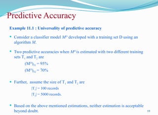 Predictive Accuracy
Example 11.1 : Universality of predictive accuracy
 Consider a classifier model MD
developed with a training set D using an
algorithm M.
 Two predictive accuracies when MD
is estimated with two different training
sets T1 and T2 are
(MD
)T1 = 95%
(MD
)T2 = 70%
 Further, assume the size of T1 and T2 are
|T1| = 100 records
|T2| = 5000 records.
 Based on the above mentioned estimations, neither estimation is acceptable
beyond doubt. 19
 