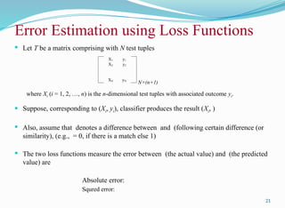  Let T be a matrix comprising with N test tuples
where Xi (i = 1, 2, …, n) is the n-dimensional test tuples with associated outcome yi.
 Suppose, corresponding to (Xi, yi), classifier produces the result (Xi, )
 Also, assume that denotes a difference between and (following certain difference (or
similarity), (e.g., = 0, if there is a match else 1)
 The two loss functions measure the error between (the actual value) and (the predicted
value) are
Absolute error:
Squred error:
21
Error Estimation using Loss Functions
N×(n+1)
X1 y1
X2 y2
XN yN
 
