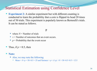  Experiment 2: A similar experiment but with different counting is
conducted to learn the probability that a coin is flipped its head 20 times
out of 50 trials. This experiment is popularly known as Bernoulli's trials.
It can be stated as follows.
P
 where N = Number of trials
 v = Number of outcomes that an event occurs.
 p = Probability that the event occur
 Thus, if p = 0.5, then
 Note:
 Also, we may note the following
 Mean = N×p = 50×0.5 = 25 and Variance = p× (1-p) ×N = 50×0.5×0.5 = 12.5
Statistical Estimation using Confidence Level
24
 