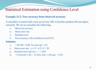 Example 11.2: True accuracy from observed accuracy
A classifier is tested with a test set of size 100. Classifier predicts 80 test tuples
correctly. We are to calculate the following.
a) Observed accuracy
b) Mean error rate
c) Standard error
d) True accuracy with confidence level 0.95.
Solution:
e) = 80/100 = 0.80 So error (p) = 0.2
f) Mean error rate = p×N = 0.2×N = 20
g) Standard error rate (σ) = = = 0.04
h) = 0.8±0.04×1.96 = 0.7216 with =1.96 and = 0.95.
27
Statistical Estimation using Confidence Level
 