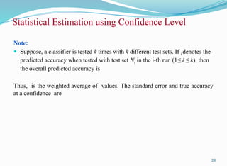 Note:
 Suppose, a classifier is tested k times with k different test sets. If i denotes the
predicted accuracy when tested with test set Ni in the i-th run (1≤ i ≤ k), then
the overall predicted accuracy is
Thus, is the weighted average of values. The standard error and true accuracy
at a confidence are
28
Statistical Estimation using Confidence Level
 
