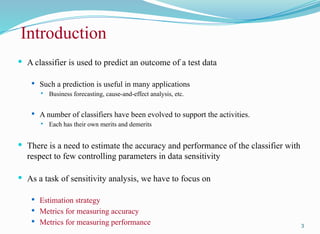 Introduction
 A classifier is used to predict an outcome of a test data
 Such a prediction is useful in many applications
 Business forecasting, cause-and-effect analysis, etc.
 A number of classifiers have been evolved to support the activities.
 Each has their own merits and demerits
 There is a need to estimate the accuracy and performance of the classifier with
respect to few controlling parameters in data sensitivity
 As a task of sensitivity analysis, we have to focus on
 Estimation strategy
 Metrics for measuring accuracy
 Metrics for measuring performance 3
 