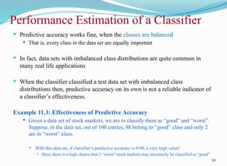 Performance Estimation of a Classifier
 Predictive accuracy works fine, when the classes are balanced
 That is, every class in the data set are equally important
 In fact, data sets with imbalanced class distributions are quite common in
many real life applications
 When the classifier classified a test data set with imbalanced class
distributions then, predictive accuracy on its own is not a reliable indicator of
a classifier’s effectiveness.
Example 11.3: Effectiveness of Predictive Accuracy
 Given a data set of stock markets, we are to classify them as “good” and “worst”.
Suppose, in the data set, out of 100 entries, 98 belong to “good” class and only 2
are in “worst” class.
 With this data set, if classifier’s predictive accuracy is 0.98, a very high value!
 Here, there is a high chance that 2 “worst” stock markets may incorrectly be classified as “good”
30
 