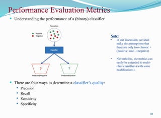 Performance Evaluation Metrics
 Understanding the performance of a (binary) classifier
 There are four ways to determine a classifier’s quality:
 Precision
 Recall
 Sensitivity
 Specificity
38
Note:
• In our discussion, we shall
make the assumptions that
there are only two classes: +
(positive) and – (negative)
• Nevertheless, the metrics can
easily be extended to multi-
class classifiers (with some
modifications)
 