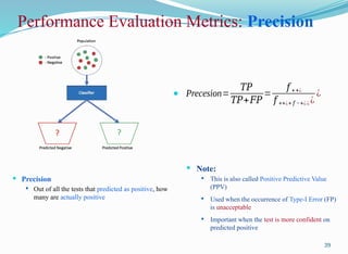 Performance Evaluation Metrics: Precision
 Precision
 Out of all the tests that predicted as positive, how
many are actually positive
39
 Precesion=
𝑇𝑃
𝑇𝑃+𝐹𝑃
=
𝑓 ++¿
𝑓 ++¿+ 𝑓 −+¿ ¿ ¿
¿
 Note:
 This is also called Positive Predictive Value
(PPV)
 Used when the occurrence of Type-I Error (FP)
is unacceptable
 Important when the test is more confident on
predicted positive
 