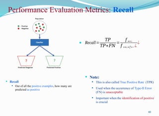 Performance Evaluation Metrics: Recall
 Recall
 Out of all the positive examples, how many are
predicted as positive
40
 Recall=
𝑇𝑃
𝑇𝑃+𝐹𝑁
=
𝑓 ++¿
𝑓 ++¿+𝑓 +− ¿
¿
 Note:
 This is also called True Positive Rate (TPR)
 Used when the occurrence of Type-II Error
(FN) is unacceptable
 Important when the identification of positive
is crucial
 