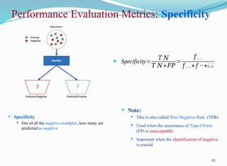 Performance Evaluation Metrics: Specificity
 Specificity
 Out of all the negative examples, how many are
predicted as negative
41
 Specificity=
𝑇 𝑁
𝑇 𝑁+𝐹𝑃
=
𝑓 − −
𝑓 −− + 𝑓 −+¿ ¿
 Note:
 This is also called True Negative Rate (TPR)
 Used when the occurrence of Type-I Error
(FP) is unacceptable
 Important when the identification of negative
is crucial
 