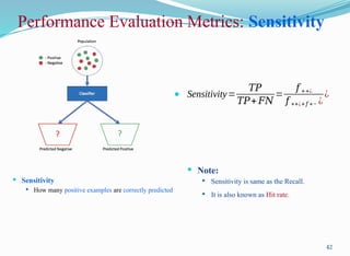 Performance Evaluation Metrics: Sensitivity
 Sensitivity
 How many positive examples are correctly predicted
42
 Sensitivity=
𝑇𝑃
𝑇𝑃+ 𝐹𝑁
=
𝑓 ++¿
𝑓 ++¿+𝑓 +− ¿
¿
 Note:
 Sensitivity is same as the Recall.
 It is also known as Hit rate.
 