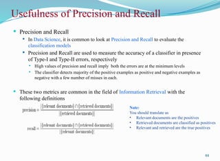 Usefulness of Precision and Recall
 Precision and Recall
 In Data Science, it is common to look at Precision and Recall to evaluate the
classification models
 Precision and Recall are used to measure the accuracy of a classifier in presence
of Type-I and Type-II errors, respectively
 High values of precision and recall imply both the errors are at the minimum levels
 The classifier detects majority of the positive examples as positive and negative examples as
negative with a few number of misses in each.
 These two metrics are common in the field of Information Retrieval with the
following definitions
44
Note:
You should translate as
• Relevant documents are the positives
• Retrieved documents are classified as positives
• Relevant and retrieved are the true positives
 