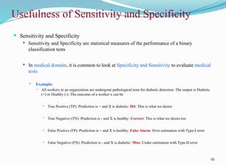 Usefulness of Sensitivity and Specificity
 Sensitivity and Specificity
 Sensitivity and Specificity are statistical measures of the performance of a binary
classification tests
 In medical domain, it is common to look at Specificity and Sensitivity to evaluate medical
tests
 Example:
 All workers in an organization are undergone pathological tests for diabetic detection. The output is Diabetic
(+) or Healthy (-). The outcome of a worker x can be
 True Positive (TP): Prediction is + and X is diabetic: Hit: This is what we desire
 True Negative (TN): Prediction is - and X is healthy: Correct: This is what we desire too
 False Positive (FP): Prediction is + and X is healthy: False Alarm: Over estimation with Type-I error
 False Negative (FN): Prediction is - and X is diabetic: Miss: Under estimation with Type-II error
46
 
