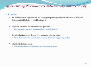 Understanding Precision, Recall/Sensitivity and Specificity
 Example:
 All workers in an organization are undergone pathological tests for diabetic detection.
The output is Diabetic (+) or Healthy (-).
 Precision offers us the answer to the question
 How many of workers we tested as diabetics are truly diabetic?
 Recall (also known as Sensitivity) answer to the question
 Of all the workers who are diabetic, how many of them did we properly predict?
 Specificity tells us about
 How many workers who are healthy did we accurately predict?
48
 