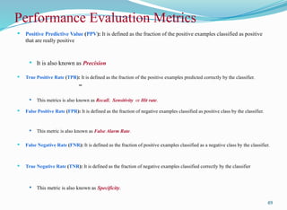 Performance Evaluation Metrics
 Positive Predictive Value (PPV): It is defined as the fraction of the positive examples classified as positive
that are really positive
 It is also known as Precision
 True Positive Rate (TPR): It is defined as the fraction of the positive examples predicted correctly by the classifier.
=
 This metrics is also known as Recall, Sensitivity or Hit rate.
 False Positive Rate (FPR): It is defined as the fraction of negative examples classified as positive class by the classifier.
 This metric is also known as False Alarm Rate.
 False Negative Rate (FNR): It is defined as the fraction of positive examples classified as a negative class by the classifier.
 True Negative Rate (TNR): It is defined as the fraction of negative examples classified correctly by the classifier
 This metric is also known as Specificity.
49
 